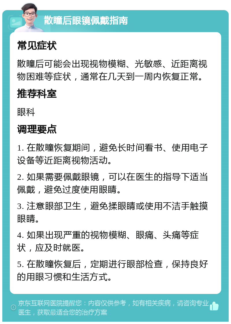 散瞳后眼镜佩戴指南 常见症状 散瞳后可能会出现视物模糊、光敏感、近距离视物困难等症状，通常在几天到一周内恢复正常。 推荐科室 眼科 调理要点 1. 在散瞳恢复期间，避免长时间看书、使用电子设备等近距离视物活动。 2. 如果需要佩戴眼镜，可以在医生的指导下适当佩戴，避免过度使用眼睛。 3. 注意眼部卫生，避免揉眼睛或使用不洁手触摸眼睛。 4. 如果出现严重的视物模糊、眼痛、头痛等症状，应及时就医。 5. 在散瞳恢复后，定期进行眼部检查，保持良好的用眼习惯和生活方式。