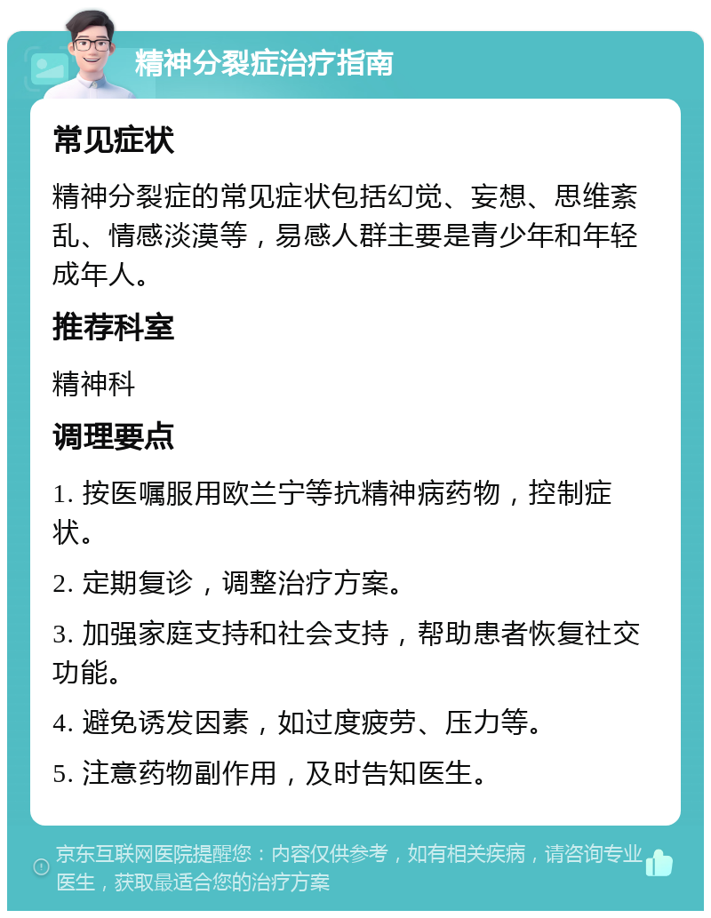 精神分裂症治疗指南 常见症状 精神分裂症的常见症状包括幻觉、妄想、思维紊乱、情感淡漠等，易感人群主要是青少年和年轻成年人。 推荐科室 精神科 调理要点 1. 按医嘱服用欧兰宁等抗精神病药物，控制症状。 2. 定期复诊，调整治疗方案。 3. 加强家庭支持和社会支持，帮助患者恢复社交功能。 4. 避免诱发因素，如过度疲劳、压力等。 5. 注意药物副作用，及时告知医生。