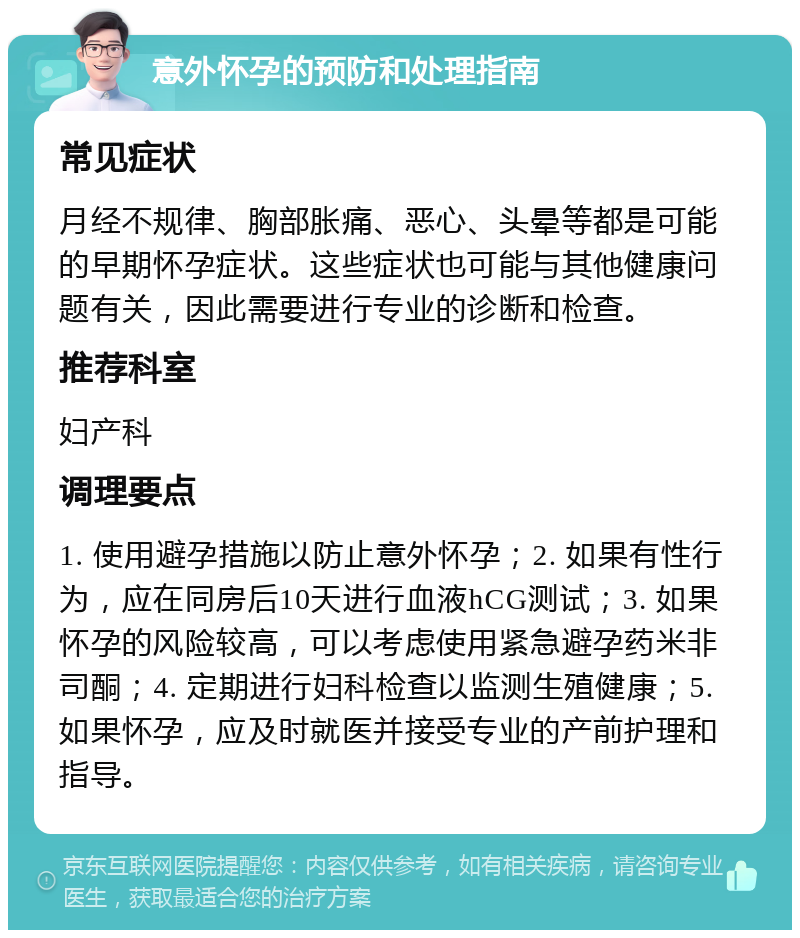 意外怀孕的预防和处理指南 常见症状 月经不规律、胸部胀痛、恶心、头晕等都是可能的早期怀孕症状。这些症状也可能与其他健康问题有关，因此需要进行专业的诊断和检查。 推荐科室 妇产科 调理要点 1. 使用避孕措施以防止意外怀孕；2. 如果有性行为，应在同房后10天进行血液hCG测试；3. 如果怀孕的风险较高，可以考虑使用紧急避孕药米非司酮；4. 定期进行妇科检查以监测生殖健康；5. 如果怀孕，应及时就医并接受专业的产前护理和指导。