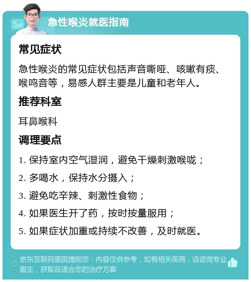 急性喉炎就医指南 常见症状 急性喉炎的常见症状包括声音嘶哑、咳嗽有痰、喉鸣音等，易感人群主要是儿童和老年人。 推荐科室 耳鼻喉科 调理要点 1. 保持室内空气湿润，避免干燥刺激喉咙； 2. 多喝水，保持水分摄入； 3. 避免吃辛辣、刺激性食物； 4. 如果医生开了药，按时按量服用； 5. 如果症状加重或持续不改善，及时就医。