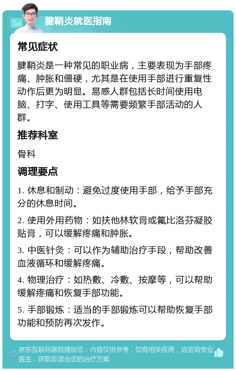 腱鞘炎就医指南 常见症状 腱鞘炎是一种常见的职业病，主要表现为手部疼痛、肿胀和僵硬，尤其是在使用手部进行重复性动作后更为明显。易感人群包括长时间使用电脑、打字、使用工具等需要频繁手部活动的人群。 推荐科室 骨科 调理要点 1. 休息和制动：避免过度使用手部，给予手部充分的休息时间。 2. 使用外用药物：如扶他林软膏或氟比洛芬凝胶贴膏，可以缓解疼痛和肿胀。 3. 中医针灸：可以作为辅助治疗手段，帮助改善血液循环和缓解疼痛。 4. 物理治疗：如热敷、冷敷、按摩等，可以帮助缓解疼痛和恢复手部功能。 5. 手部锻炼：适当的手部锻炼可以帮助恢复手部功能和预防再次发作。