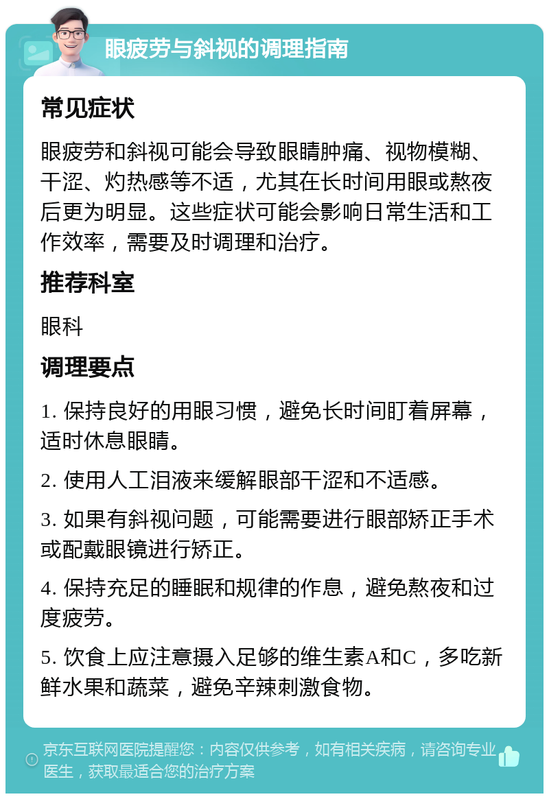 眼疲劳与斜视的调理指南 常见症状 眼疲劳和斜视可能会导致眼睛肿痛、视物模糊、干涩、灼热感等不适，尤其在长时间用眼或熬夜后更为明显。这些症状可能会影响日常生活和工作效率，需要及时调理和治疗。 推荐科室 眼科 调理要点 1. 保持良好的用眼习惯，避免长时间盯着屏幕，适时休息眼睛。 2. 使用人工泪液来缓解眼部干涩和不适感。 3. 如果有斜视问题，可能需要进行眼部矫正手术或配戴眼镜进行矫正。 4. 保持充足的睡眠和规律的作息，避免熬夜和过度疲劳。 5. 饮食上应注意摄入足够的维生素A和C，多吃新鲜水果和蔬菜，避免辛辣刺激食物。