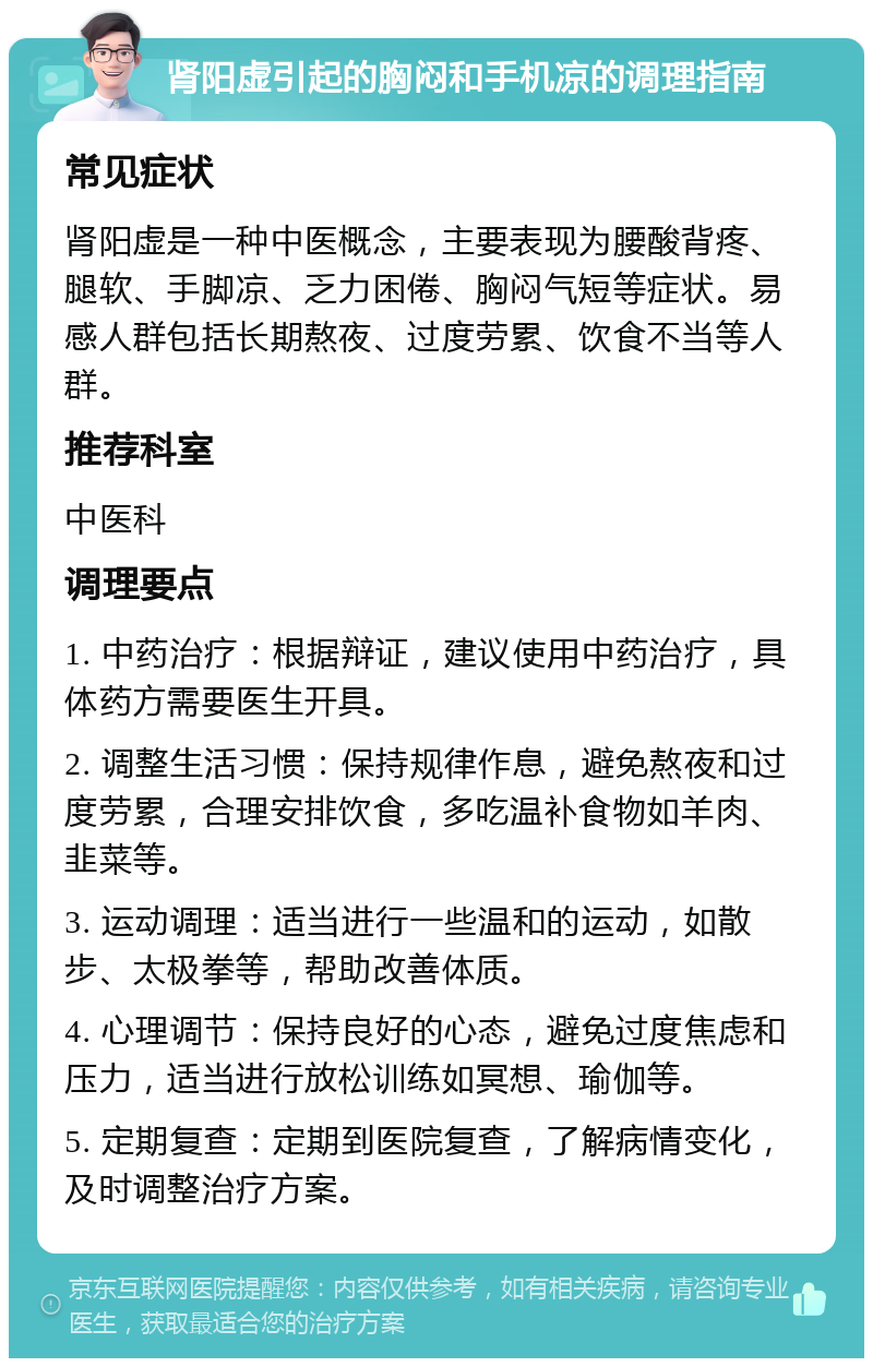 肾阳虚引起的胸闷和手机凉的调理指南 常见症状 肾阳虚是一种中医概念，主要表现为腰酸背疼、腿软、手脚凉、乏力困倦、胸闷气短等症状。易感人群包括长期熬夜、过度劳累、饮食不当等人群。 推荐科室 中医科 调理要点 1. 中药治疗：根据辩证，建议使用中药治疗，具体药方需要医生开具。 2. 调整生活习惯：保持规律作息，避免熬夜和过度劳累，合理安排饮食，多吃温补食物如羊肉、韭菜等。 3. 运动调理：适当进行一些温和的运动，如散步、太极拳等，帮助改善体质。 4. 心理调节：保持良好的心态，避免过度焦虑和压力，适当进行放松训练如冥想、瑜伽等。 5. 定期复查：定期到医院复查，了解病情变化，及时调整治疗方案。