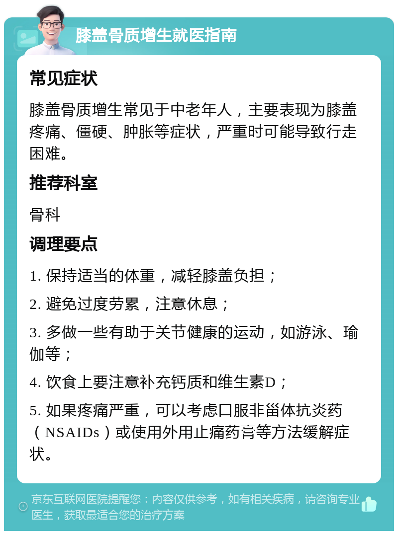 膝盖骨质增生就医指南 常见症状 膝盖骨质增生常见于中老年人，主要表现为膝盖疼痛、僵硬、肿胀等症状，严重时可能导致行走困难。 推荐科室 骨科 调理要点 1. 保持适当的体重，减轻膝盖负担； 2. 避免过度劳累，注意休息； 3. 多做一些有助于关节健康的运动，如游泳、瑜伽等； 4. 饮食上要注意补充钙质和维生素D； 5. 如果疼痛严重，可以考虑口服非甾体抗炎药（NSAIDs）或使用外用止痛药膏等方法缓解症状。