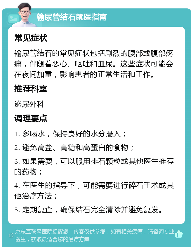 输尿管结石就医指南 常见症状 输尿管结石的常见症状包括剧烈的腰部或腹部疼痛，伴随着恶心、呕吐和血尿。这些症状可能会在夜间加重，影响患者的正常生活和工作。 推荐科室 泌尿外科 调理要点 1. 多喝水，保持良好的水分摄入； 2. 避免高盐、高糖和高蛋白的食物； 3. 如果需要，可以服用排石颗粒或其他医生推荐的药物； 4. 在医生的指导下，可能需要进行碎石手术或其他治疗方法； 5. 定期复查，确保结石完全清除并避免复发。