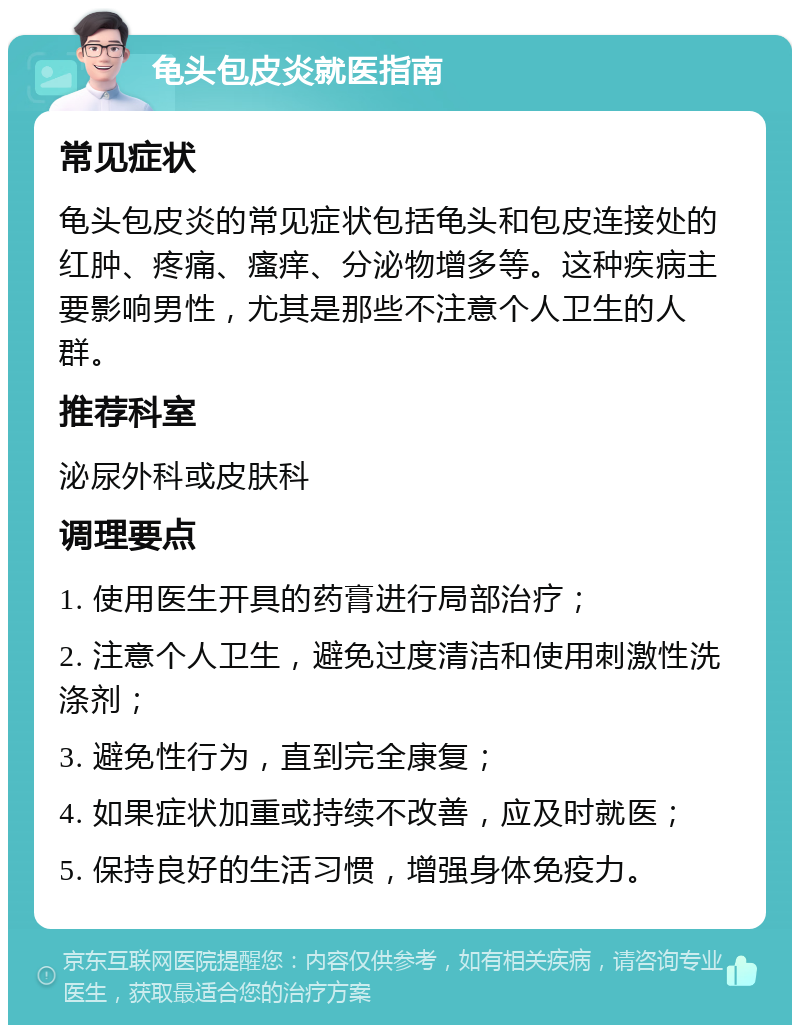 龟头包皮炎就医指南 常见症状 龟头包皮炎的常见症状包括龟头和包皮连接处的红肿、疼痛、瘙痒、分泌物增多等。这种疾病主要影响男性，尤其是那些不注意个人卫生的人群。 推荐科室 泌尿外科或皮肤科 调理要点 1. 使用医生开具的药膏进行局部治疗； 2. 注意个人卫生，避免过度清洁和使用刺激性洗涤剂； 3. 避免性行为，直到完全康复； 4. 如果症状加重或持续不改善，应及时就医； 5. 保持良好的生活习惯，增强身体免疫力。