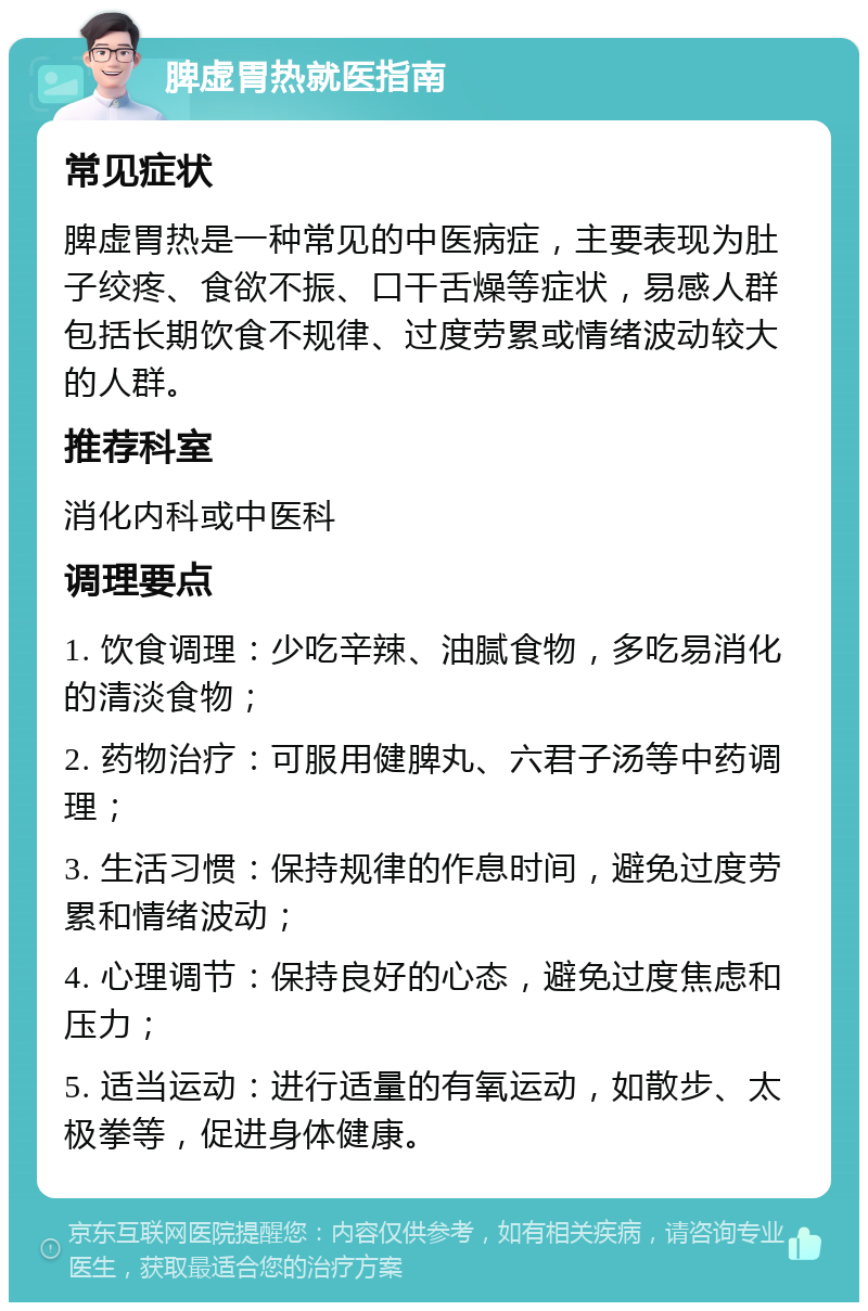 脾虚胃热就医指南 常见症状 脾虚胃热是一种常见的中医病症，主要表现为肚子绞疼、食欲不振、口干舌燥等症状，易感人群包括长期饮食不规律、过度劳累或情绪波动较大的人群。 推荐科室 消化内科或中医科 调理要点 1. 饮食调理：少吃辛辣、油腻食物，多吃易消化的清淡食物； 2. 药物治疗：可服用健脾丸、六君子汤等中药调理； 3. 生活习惯：保持规律的作息时间，避免过度劳累和情绪波动； 4. 心理调节：保持良好的心态，避免过度焦虑和压力； 5. 适当运动：进行适量的有氧运动，如散步、太极拳等，促进身体健康。