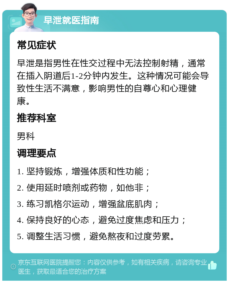 早泄就医指南 常见症状 早泄是指男性在性交过程中无法控制射精，通常在插入阴道后1-2分钟内发生。这种情况可能会导致性生活不满意，影响男性的自尊心和心理健康。 推荐科室 男科 调理要点 1. 坚持锻炼，增强体质和性功能； 2. 使用延时喷剂或药物，如他非； 3. 练习凯格尔运动，增强盆底肌肉； 4. 保持良好的心态，避免过度焦虑和压力； 5. 调整生活习惯，避免熬夜和过度劳累。