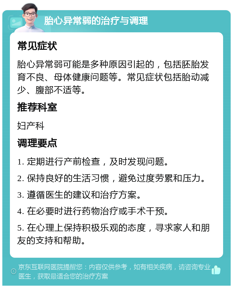 胎心异常弱的治疗与调理 常见症状 胎心异常弱可能是多种原因引起的，包括胚胎发育不良、母体健康问题等。常见症状包括胎动减少、腹部不适等。 推荐科室 妇产科 调理要点 1. 定期进行产前检查，及时发现问题。 2. 保持良好的生活习惯，避免过度劳累和压力。 3. 遵循医生的建议和治疗方案。 4. 在必要时进行药物治疗或手术干预。 5. 在心理上保持积极乐观的态度，寻求家人和朋友的支持和帮助。