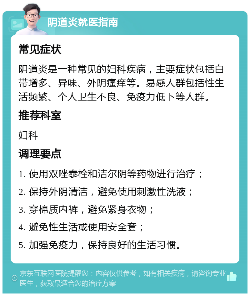 阴道炎就医指南 常见症状 阴道炎是一种常见的妇科疾病，主要症状包括白带增多、异味、外阴瘙痒等。易感人群包括性生活频繁、个人卫生不良、免疫力低下等人群。 推荐科室 妇科 调理要点 1. 使用双唑泰栓和洁尔阴等药物进行治疗； 2. 保持外阴清洁，避免使用刺激性洗液； 3. 穿棉质内裤，避免紧身衣物； 4. 避免性生活或使用安全套； 5. 加强免疫力，保持良好的生活习惯。