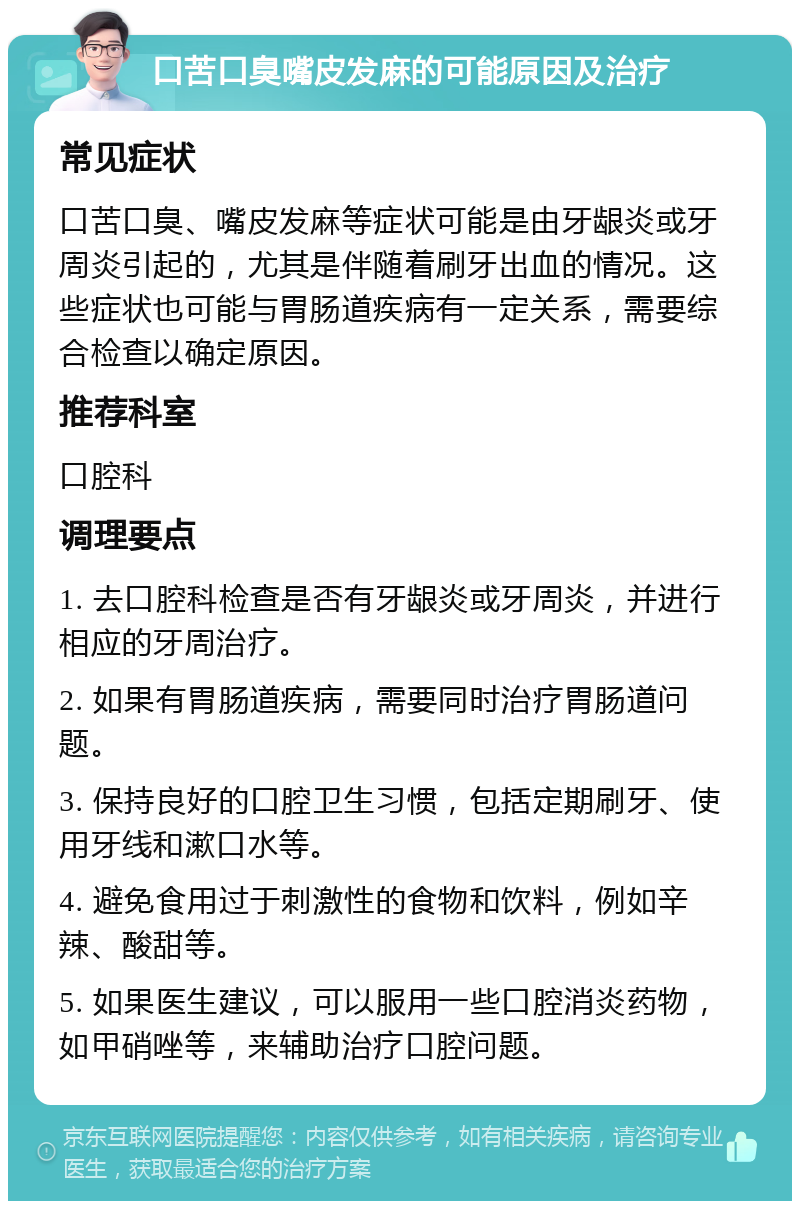 口苦口臭嘴皮发麻的可能原因及治疗 常见症状 口苦口臭、嘴皮发麻等症状可能是由牙龈炎或牙周炎引起的，尤其是伴随着刷牙出血的情况。这些症状也可能与胃肠道疾病有一定关系，需要综合检查以确定原因。 推荐科室 口腔科 调理要点 1. 去口腔科检查是否有牙龈炎或牙周炎，并进行相应的牙周治疗。 2. 如果有胃肠道疾病，需要同时治疗胃肠道问题。 3. 保持良好的口腔卫生习惯，包括定期刷牙、使用牙线和漱口水等。 4. 避免食用过于刺激性的食物和饮料，例如辛辣、酸甜等。 5. 如果医生建议，可以服用一些口腔消炎药物，如甲硝唑等，来辅助治疗口腔问题。