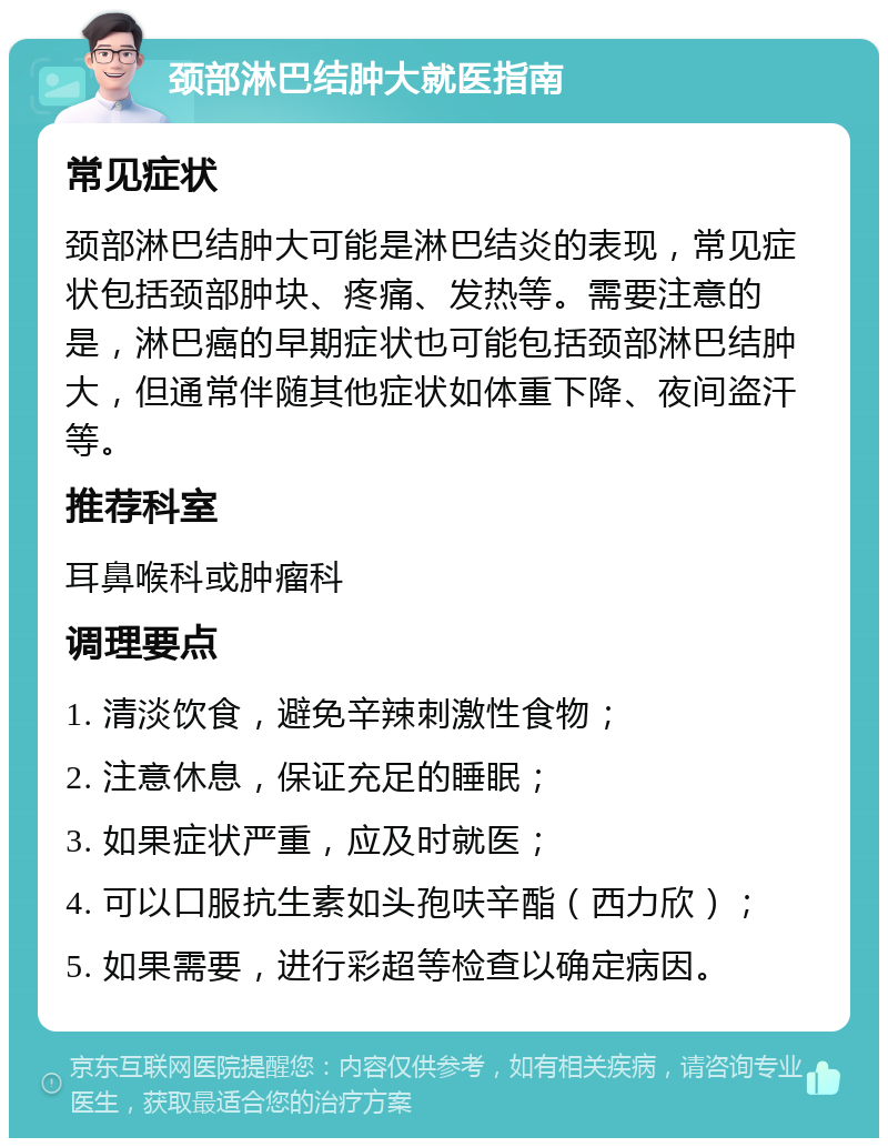 颈部淋巴结肿大就医指南 常见症状 颈部淋巴结肿大可能是淋巴结炎的表现，常见症状包括颈部肿块、疼痛、发热等。需要注意的是，淋巴癌的早期症状也可能包括颈部淋巴结肿大，但通常伴随其他症状如体重下降、夜间盗汗等。 推荐科室 耳鼻喉科或肿瘤科 调理要点 1. 清淡饮食，避免辛辣刺激性食物； 2. 注意休息，保证充足的睡眠； 3. 如果症状严重，应及时就医； 4. 可以口服抗生素如头孢呋辛酯（西力欣）； 5. 如果需要，进行彩超等检查以确定病因。