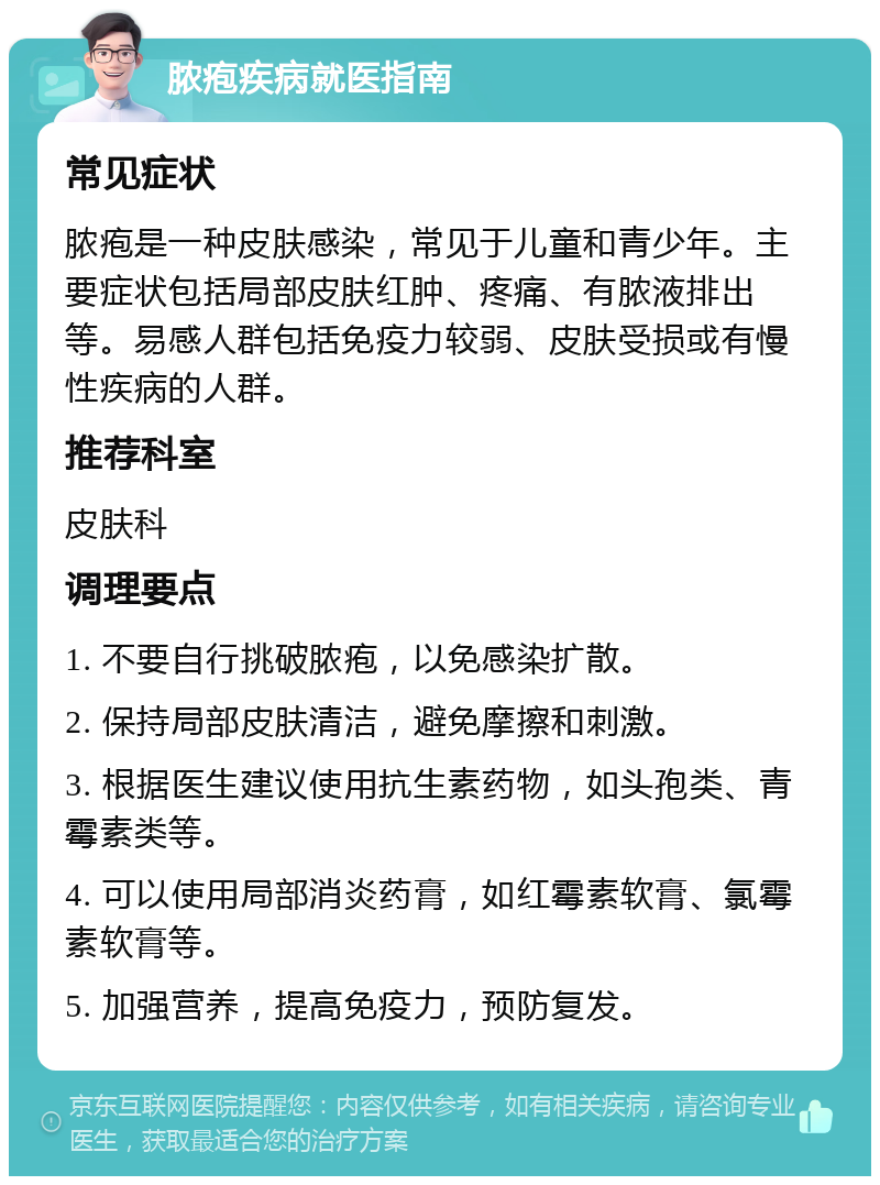 脓疱疾病就医指南 常见症状 脓疱是一种皮肤感染，常见于儿童和青少年。主要症状包括局部皮肤红肿、疼痛、有脓液排出等。易感人群包括免疫力较弱、皮肤受损或有慢性疾病的人群。 推荐科室 皮肤科 调理要点 1. 不要自行挑破脓疱，以免感染扩散。 2. 保持局部皮肤清洁，避免摩擦和刺激。 3. 根据医生建议使用抗生素药物，如头孢类、青霉素类等。 4. 可以使用局部消炎药膏，如红霉素软膏、氯霉素软膏等。 5. 加强营养，提高免疫力，预防复发。