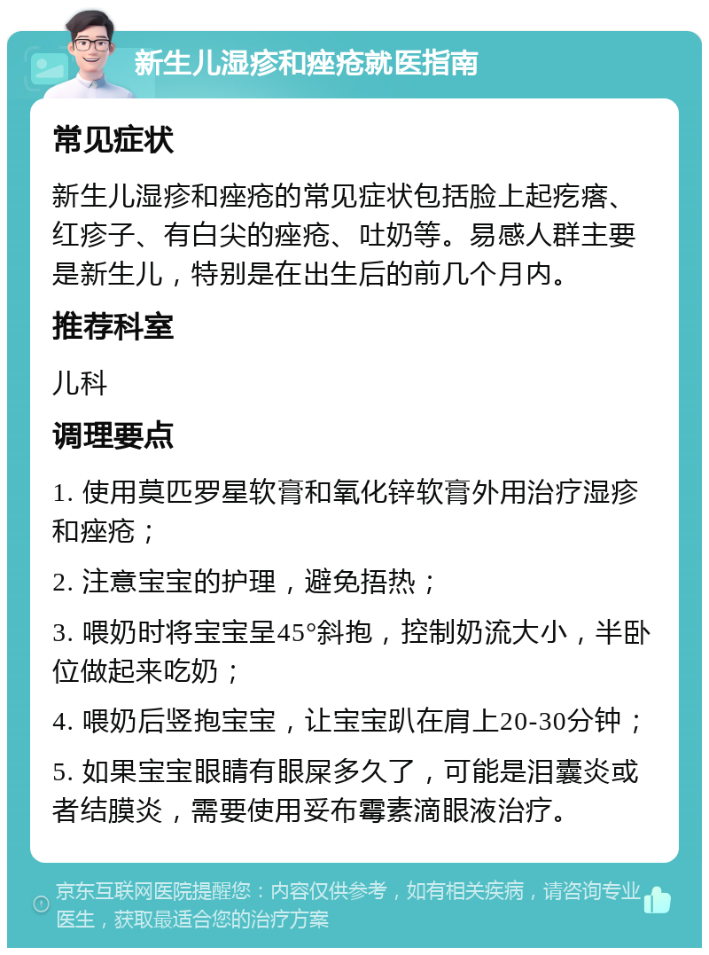 新生儿湿疹和痤疮就医指南 常见症状 新生儿湿疹和痤疮的常见症状包括脸上起疙瘩、红疹子、有白尖的痤疮、吐奶等。易感人群主要是新生儿，特别是在出生后的前几个月内。 推荐科室 儿科 调理要点 1. 使用莫匹罗星软膏和氧化锌软膏外用治疗湿疹和痤疮； 2. 注意宝宝的护理，避免捂热； 3. 喂奶时将宝宝呈45°斜抱，控制奶流大小，半卧位做起来吃奶； 4. 喂奶后竖抱宝宝，让宝宝趴在肩上20-30分钟； 5. 如果宝宝眼睛有眼屎多久了，可能是泪囊炎或者结膜炎，需要使用妥布霉素滴眼液治疗。