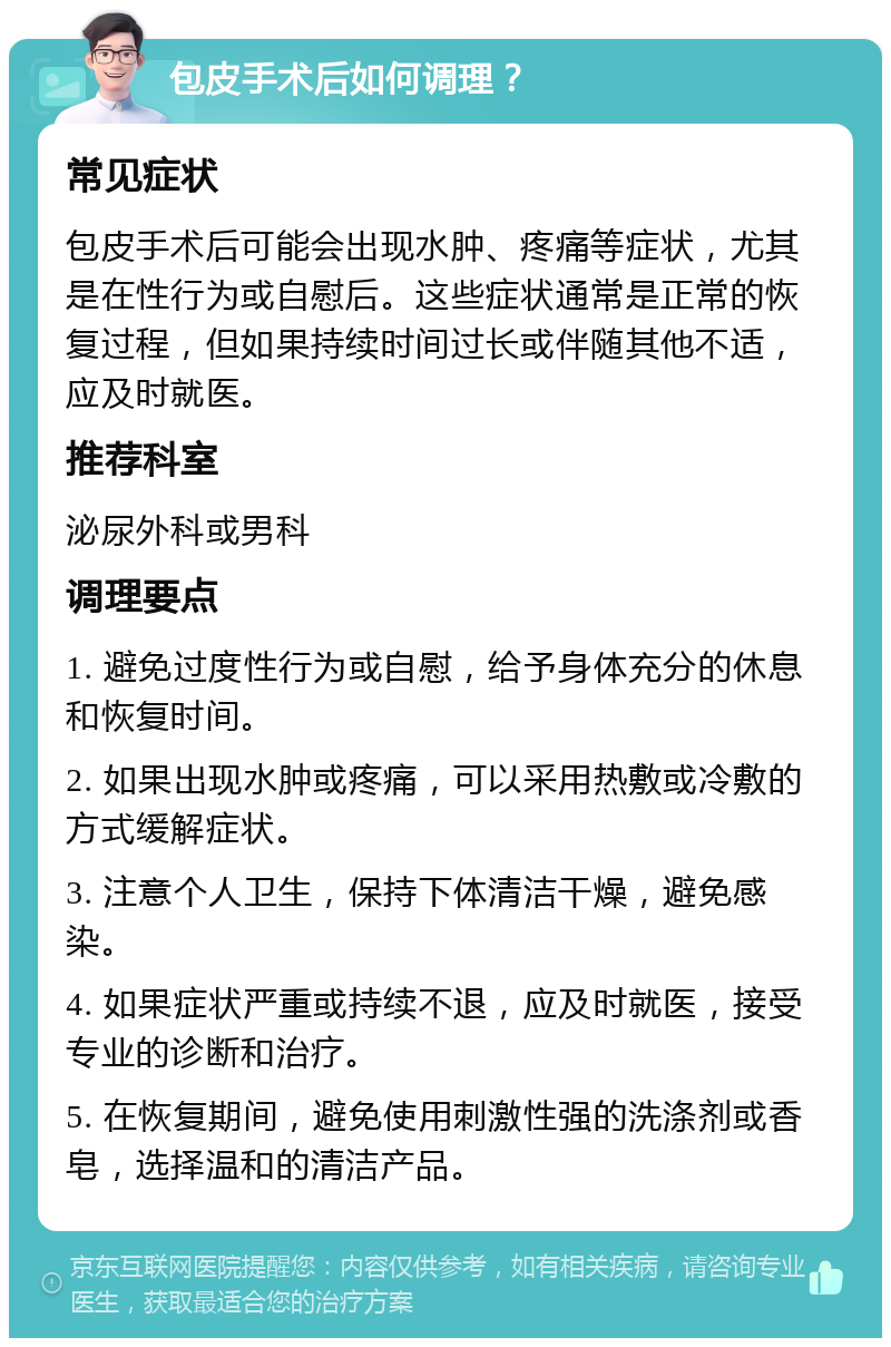 包皮手术后如何调理？ 常见症状 包皮手术后可能会出现水肿、疼痛等症状，尤其是在性行为或自慰后。这些症状通常是正常的恢复过程，但如果持续时间过长或伴随其他不适，应及时就医。 推荐科室 泌尿外科或男科 调理要点 1. 避免过度性行为或自慰，给予身体充分的休息和恢复时间。 2. 如果出现水肿或疼痛，可以采用热敷或冷敷的方式缓解症状。 3. 注意个人卫生，保持下体清洁干燥，避免感染。 4. 如果症状严重或持续不退，应及时就医，接受专业的诊断和治疗。 5. 在恢复期间，避免使用刺激性强的洗涤剂或香皂，选择温和的清洁产品。