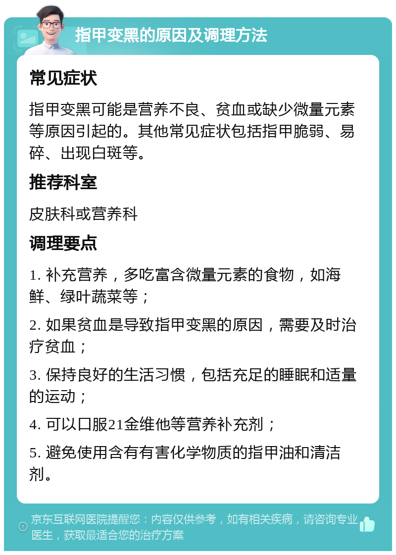 指甲变黑的原因及调理方法 常见症状 指甲变黑可能是营养不良、贫血或缺少微量元素等原因引起的。其他常见症状包括指甲脆弱、易碎、出现白斑等。 推荐科室 皮肤科或营养科 调理要点 1. 补充营养，多吃富含微量元素的食物，如海鲜、绿叶蔬菜等； 2. 如果贫血是导致指甲变黑的原因，需要及时治疗贫血； 3. 保持良好的生活习惯，包括充足的睡眠和适量的运动； 4. 可以口服21金维他等营养补充剂； 5. 避免使用含有有害化学物质的指甲油和清洁剂。