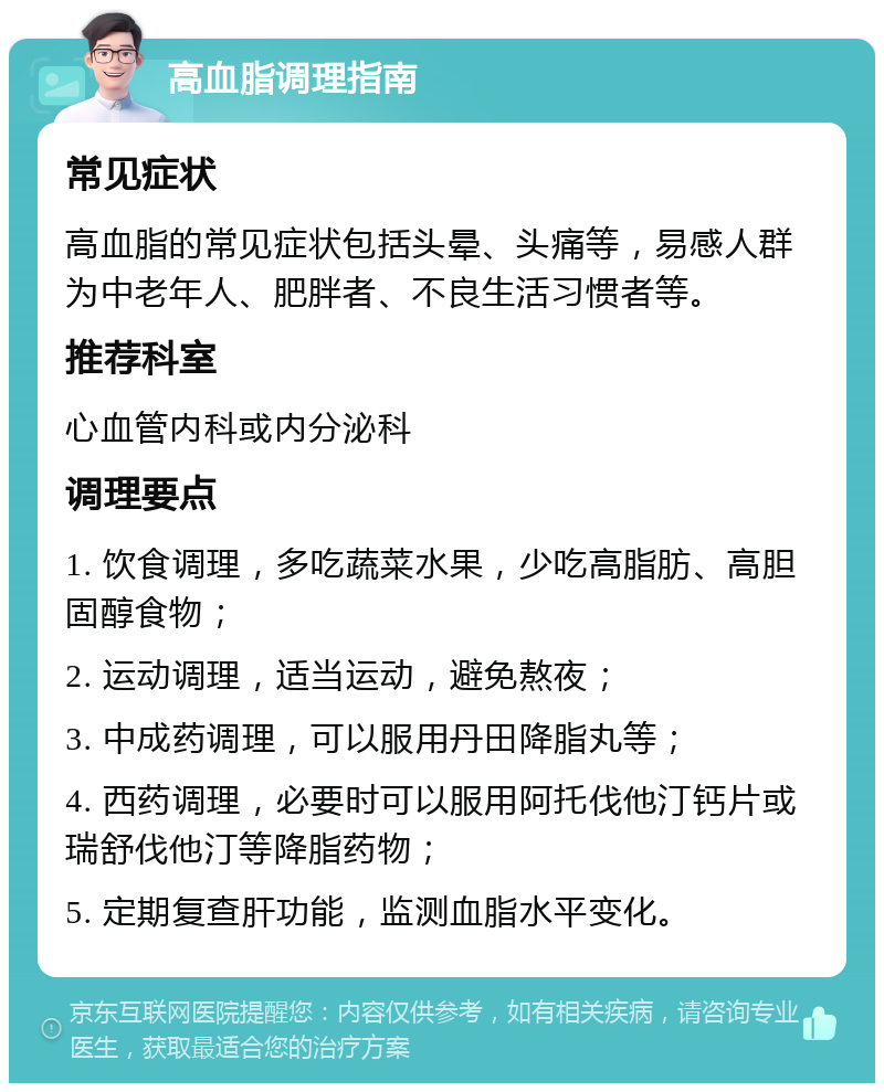 高血脂调理指南 常见症状 高血脂的常见症状包括头晕、头痛等，易感人群为中老年人、肥胖者、不良生活习惯者等。 推荐科室 心血管内科或内分泌科 调理要点 1. 饮食调理，多吃蔬菜水果，少吃高脂肪、高胆固醇食物； 2. 运动调理，适当运动，避免熬夜； 3. 中成药调理，可以服用丹田降脂丸等； 4. 西药调理，必要时可以服用阿托伐他汀钙片或瑞舒伐他汀等降脂药物； 5. 定期复查肝功能，监测血脂水平变化。