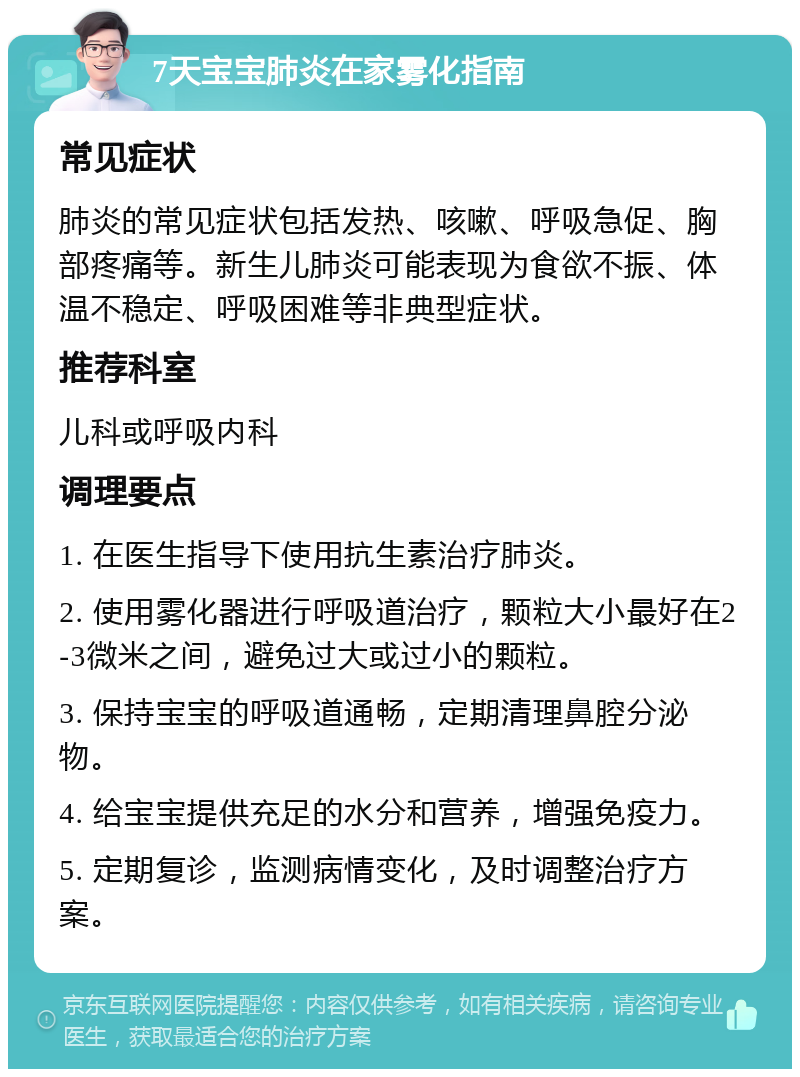 7天宝宝肺炎在家雾化指南 常见症状 肺炎的常见症状包括发热、咳嗽、呼吸急促、胸部疼痛等。新生儿肺炎可能表现为食欲不振、体温不稳定、呼吸困难等非典型症状。 推荐科室 儿科或呼吸内科 调理要点 1. 在医生指导下使用抗生素治疗肺炎。 2. 使用雾化器进行呼吸道治疗，颗粒大小最好在2-3微米之间，避免过大或过小的颗粒。 3. 保持宝宝的呼吸道通畅，定期清理鼻腔分泌物。 4. 给宝宝提供充足的水分和营养，增强免疫力。 5. 定期复诊，监测病情变化，及时调整治疗方案。