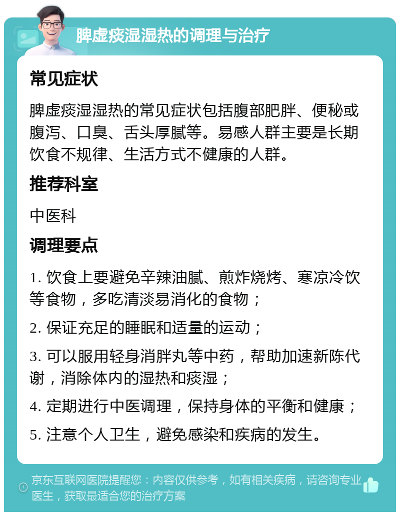 脾虚痰湿湿热的调理与治疗 常见症状 脾虚痰湿湿热的常见症状包括腹部肥胖、便秘或腹泻、口臭、舌头厚腻等。易感人群主要是长期饮食不规律、生活方式不健康的人群。 推荐科室 中医科 调理要点 1. 饮食上要避免辛辣油腻、煎炸烧烤、寒凉冷饮等食物，多吃清淡易消化的食物； 2. 保证充足的睡眠和适量的运动； 3. 可以服用轻身消胖丸等中药，帮助加速新陈代谢，消除体内的湿热和痰湿； 4. 定期进行中医调理，保持身体的平衡和健康； 5. 注意个人卫生，避免感染和疾病的发生。