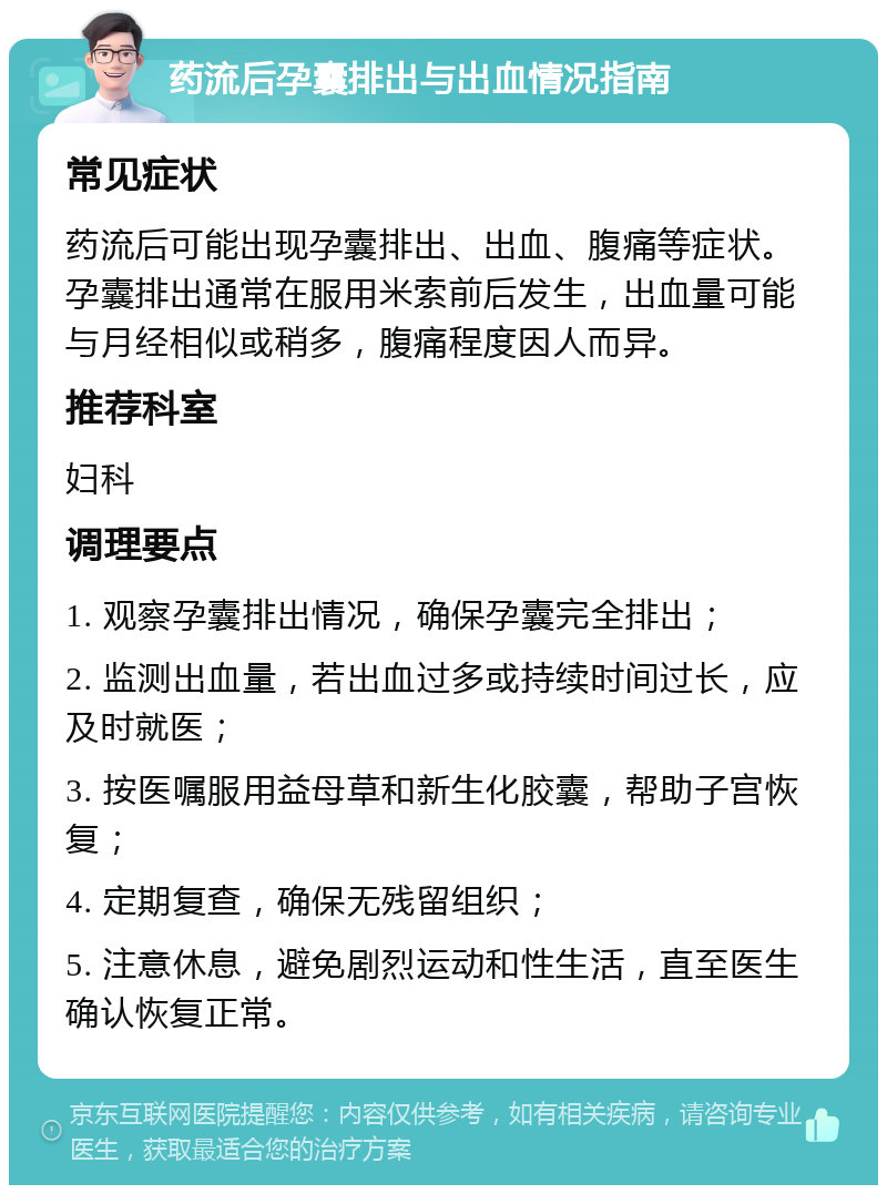 药流后孕囊排出与出血情况指南 常见症状 药流后可能出现孕囊排出、出血、腹痛等症状。孕囊排出通常在服用米索前后发生，出血量可能与月经相似或稍多，腹痛程度因人而异。 推荐科室 妇科 调理要点 1. 观察孕囊排出情况，确保孕囊完全排出； 2. 监测出血量，若出血过多或持续时间过长，应及时就医； 3. 按医嘱服用益母草和新生化胶囊，帮助子宫恢复； 4. 定期复查，确保无残留组织； 5. 注意休息，避免剧烈运动和性生活，直至医生确认恢复正常。