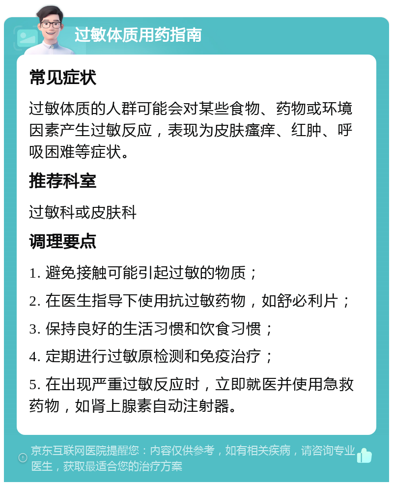 过敏体质用药指南 常见症状 过敏体质的人群可能会对某些食物、药物或环境因素产生过敏反应，表现为皮肤瘙痒、红肿、呼吸困难等症状。 推荐科室 过敏科或皮肤科 调理要点 1. 避免接触可能引起过敏的物质； 2. 在医生指导下使用抗过敏药物，如舒必利片； 3. 保持良好的生活习惯和饮食习惯； 4. 定期进行过敏原检测和免疫治疗； 5. 在出现严重过敏反应时，立即就医并使用急救药物，如肾上腺素自动注射器。