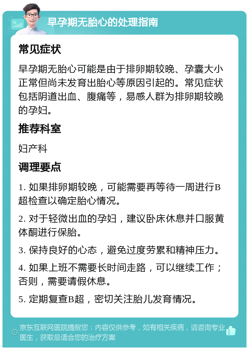 早孕期无胎心的处理指南 常见症状 早孕期无胎心可能是由于排卵期较晚、孕囊大小正常但尚未发育出胎心等原因引起的。常见症状包括阴道出血、腹痛等，易感人群为排卵期较晚的孕妇。 推荐科室 妇产科 调理要点 1. 如果排卵期较晚，可能需要再等待一周进行B超检查以确定胎心情况。 2. 对于轻微出血的孕妇，建议卧床休息并口服黄体酮进行保胎。 3. 保持良好的心态，避免过度劳累和精神压力。 4. 如果上班不需要长时间走路，可以继续工作；否则，需要请假休息。 5. 定期复查B超，密切关注胎儿发育情况。