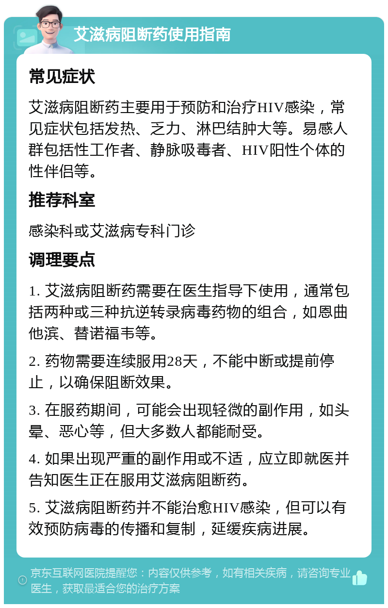 艾滋病阻断药使用指南 常见症状 艾滋病阻断药主要用于预防和治疗HIV感染，常见症状包括发热、乏力、淋巴结肿大等。易感人群包括性工作者、静脉吸毒者、HIV阳性个体的性伴侣等。 推荐科室 感染科或艾滋病专科门诊 调理要点 1. 艾滋病阻断药需要在医生指导下使用，通常包括两种或三种抗逆转录病毒药物的组合，如恩曲他滨、替诺福韦等。 2. 药物需要连续服用28天，不能中断或提前停止，以确保阻断效果。 3. 在服药期间，可能会出现轻微的副作用，如头晕、恶心等，但大多数人都能耐受。 4. 如果出现严重的副作用或不适，应立即就医并告知医生正在服用艾滋病阻断药。 5. 艾滋病阻断药并不能治愈HIV感染，但可以有效预防病毒的传播和复制，延缓疾病进展。