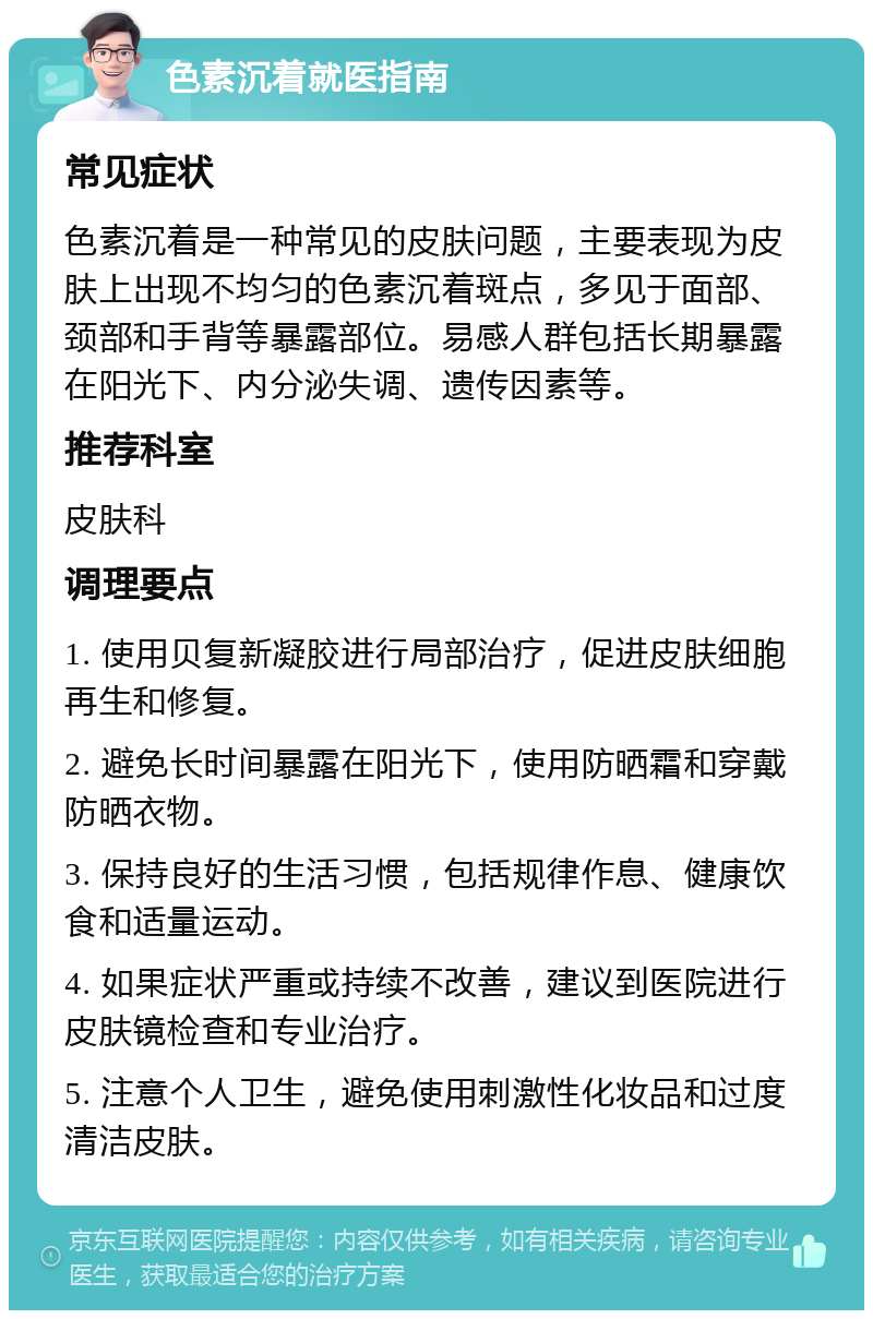 色素沉着就医指南 常见症状 色素沉着是一种常见的皮肤问题，主要表现为皮肤上出现不均匀的色素沉着斑点，多见于面部、颈部和手背等暴露部位。易感人群包括长期暴露在阳光下、内分泌失调、遗传因素等。 推荐科室 皮肤科 调理要点 1. 使用贝复新凝胶进行局部治疗，促进皮肤细胞再生和修复。 2. 避免长时间暴露在阳光下，使用防晒霜和穿戴防晒衣物。 3. 保持良好的生活习惯，包括规律作息、健康饮食和适量运动。 4. 如果症状严重或持续不改善，建议到医院进行皮肤镜检查和专业治疗。 5. 注意个人卫生，避免使用刺激性化妆品和过度清洁皮肤。