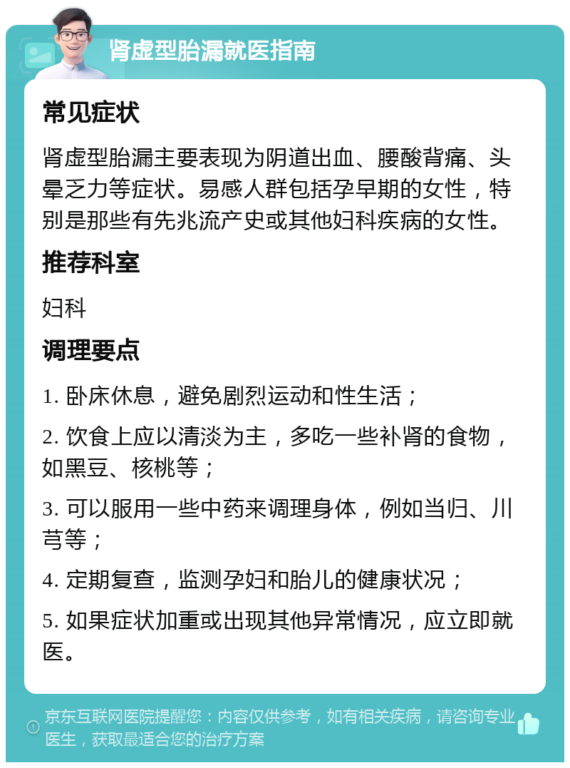 肾虚型胎漏就医指南 常见症状 肾虚型胎漏主要表现为阴道出血、腰酸背痛、头晕乏力等症状。易感人群包括孕早期的女性，特别是那些有先兆流产史或其他妇科疾病的女性。 推荐科室 妇科 调理要点 1. 卧床休息，避免剧烈运动和性生活； 2. 饮食上应以清淡为主，多吃一些补肾的食物，如黑豆、核桃等； 3. 可以服用一些中药来调理身体，例如当归、川芎等； 4. 定期复查，监测孕妇和胎儿的健康状况； 5. 如果症状加重或出现其他异常情况，应立即就医。