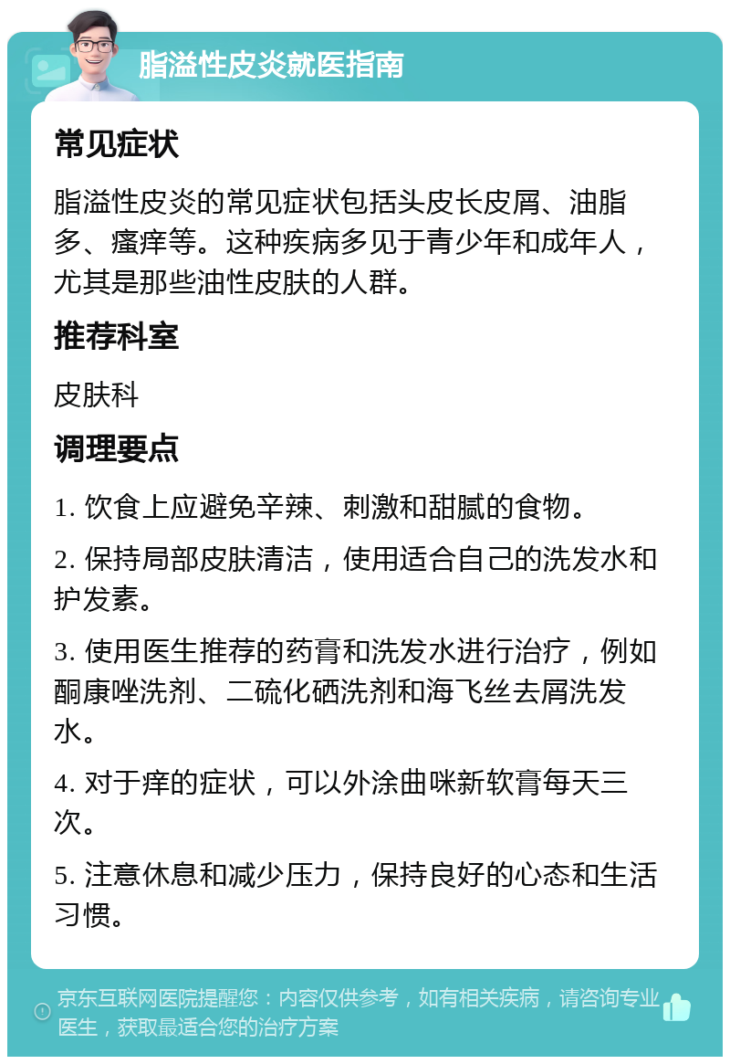 脂溢性皮炎就医指南 常见症状 脂溢性皮炎的常见症状包括头皮长皮屑、油脂多、瘙痒等。这种疾病多见于青少年和成年人，尤其是那些油性皮肤的人群。 推荐科室 皮肤科 调理要点 1. 饮食上应避免辛辣、刺激和甜腻的食物。 2. 保持局部皮肤清洁，使用适合自己的洗发水和护发素。 3. 使用医生推荐的药膏和洗发水进行治疗，例如酮康唑洗剂、二硫化硒洗剂和海飞丝去屑洗发水。 4. 对于痒的症状，可以外涂曲咪新软膏每天三次。 5. 注意休息和减少压力，保持良好的心态和生活习惯。