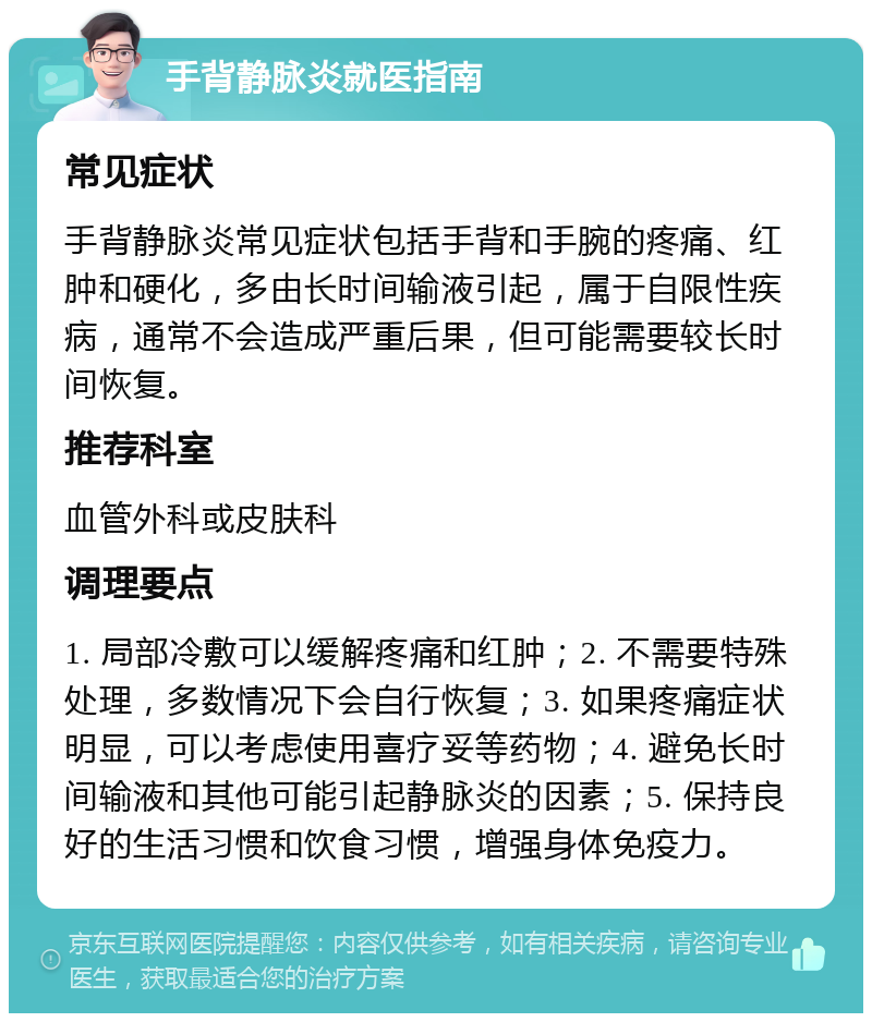 手背静脉炎就医指南 常见症状 手背静脉炎常见症状包括手背和手腕的疼痛、红肿和硬化，多由长时间输液引起，属于自限性疾病，通常不会造成严重后果，但可能需要较长时间恢复。 推荐科室 血管外科或皮肤科 调理要点 1. 局部冷敷可以缓解疼痛和红肿；2. 不需要特殊处理，多数情况下会自行恢复；3. 如果疼痛症状明显，可以考虑使用喜疗妥等药物；4. 避免长时间输液和其他可能引起静脉炎的因素；5. 保持良好的生活习惯和饮食习惯，增强身体免疫力。