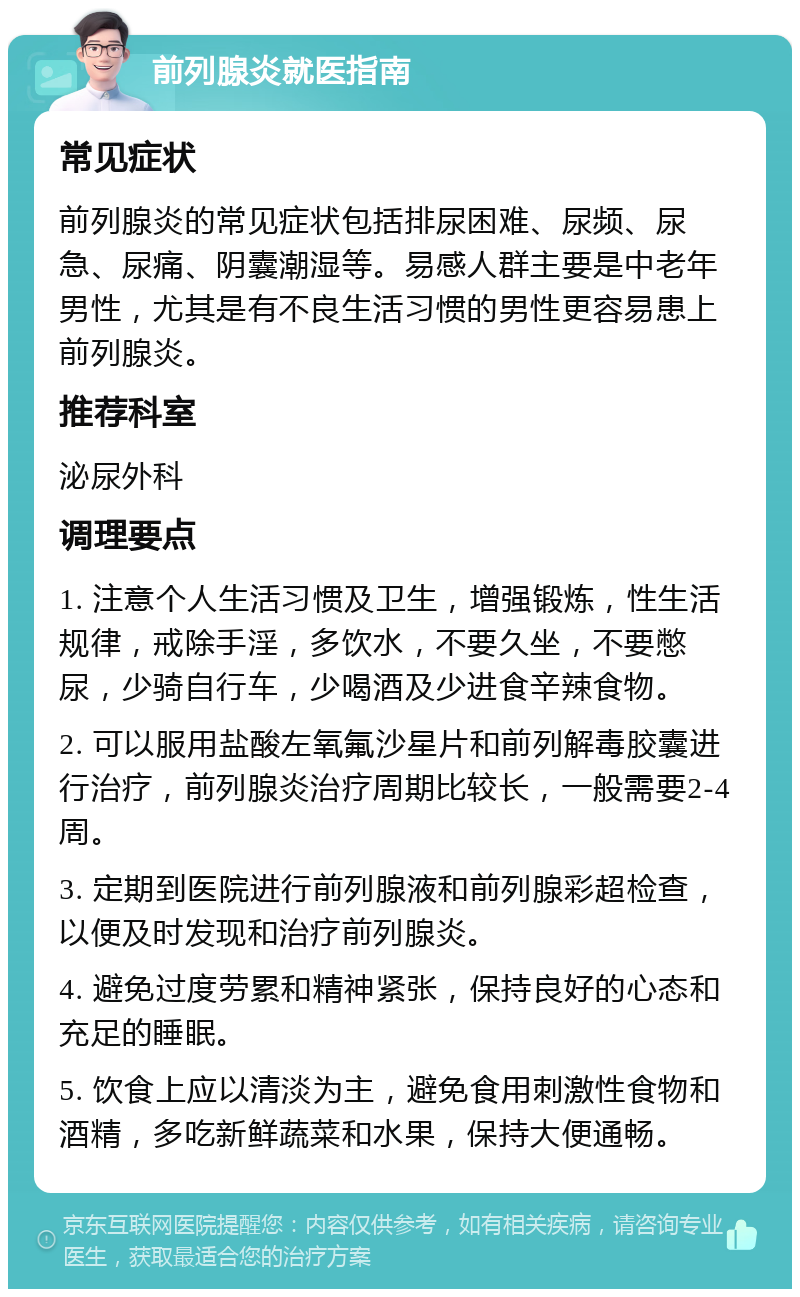 前列腺炎就医指南 常见症状 前列腺炎的常见症状包括排尿困难、尿频、尿急、尿痛、阴囊潮湿等。易感人群主要是中老年男性，尤其是有不良生活习惯的男性更容易患上前列腺炎。 推荐科室 泌尿外科 调理要点 1. 注意个人生活习惯及卫生，增强锻炼，性生活规律，戒除手淫，多饮水，不要久坐，不要憋尿，少骑自行车，少喝酒及少进食辛辣食物。 2. 可以服用盐酸左氧氟沙星片和前列解毒胶囊进行治疗，前列腺炎治疗周期比较长，一般需要2-4周。 3. 定期到医院进行前列腺液和前列腺彩超检查，以便及时发现和治疗前列腺炎。 4. 避免过度劳累和精神紧张，保持良好的心态和充足的睡眠。 5. 饮食上应以清淡为主，避免食用刺激性食物和酒精，多吃新鲜蔬菜和水果，保持大便通畅。