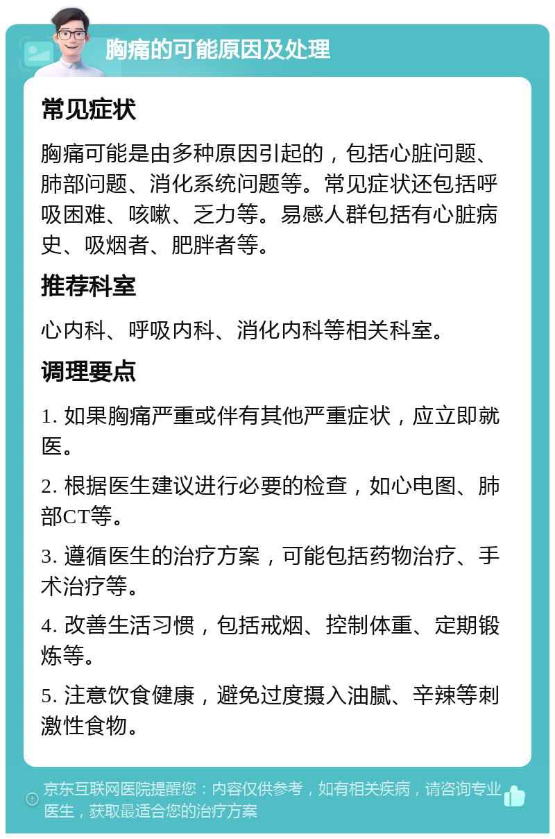 胸痛的可能原因及处理 常见症状 胸痛可能是由多种原因引起的，包括心脏问题、肺部问题、消化系统问题等。常见症状还包括呼吸困难、咳嗽、乏力等。易感人群包括有心脏病史、吸烟者、肥胖者等。 推荐科室 心内科、呼吸内科、消化内科等相关科室。 调理要点 1. 如果胸痛严重或伴有其他严重症状，应立即就医。 2. 根据医生建议进行必要的检查，如心电图、肺部CT等。 3. 遵循医生的治疗方案，可能包括药物治疗、手术治疗等。 4. 改善生活习惯，包括戒烟、控制体重、定期锻炼等。 5. 注意饮食健康，避免过度摄入油腻、辛辣等刺激性食物。