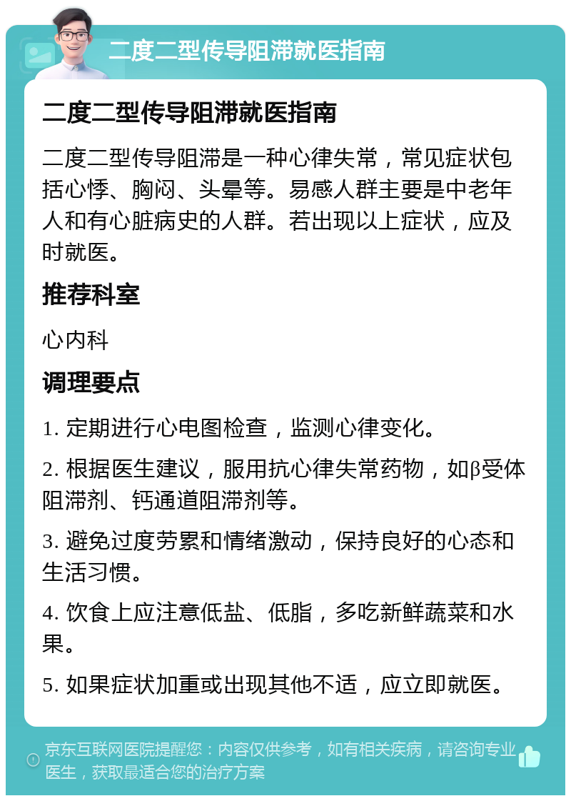 二度二型传导阻滞就医指南 二度二型传导阻滞就医指南 二度二型传导阻滞是一种心律失常，常见症状包括心悸、胸闷、头晕等。易感人群主要是中老年人和有心脏病史的人群。若出现以上症状，应及时就医。 推荐科室 心内科 调理要点 1. 定期进行心电图检查，监测心律变化。 2. 根据医生建议，服用抗心律失常药物，如β受体阻滞剂、钙通道阻滞剂等。 3. 避免过度劳累和情绪激动，保持良好的心态和生活习惯。 4. 饮食上应注意低盐、低脂，多吃新鲜蔬菜和水果。 5. 如果症状加重或出现其他不适，应立即就医。