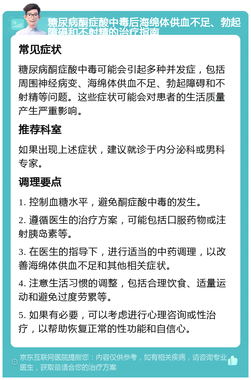 糖尿病酮症酸中毒后海绵体供血不足、勃起障碍和不射精的治疗指南 常见症状 糖尿病酮症酸中毒可能会引起多种并发症，包括周围神经病变、海绵体供血不足、勃起障碍和不射精等问题。这些症状可能会对患者的生活质量产生严重影响。 推荐科室 如果出现上述症状，建议就诊于内分泌科或男科专家。 调理要点 1. 控制血糖水平，避免酮症酸中毒的发生。 2. 遵循医生的治疗方案，可能包括口服药物或注射胰岛素等。 3. 在医生的指导下，进行适当的中药调理，以改善海绵体供血不足和其他相关症状。 4. 注意生活习惯的调整，包括合理饮食、适量运动和避免过度劳累等。 5. 如果有必要，可以考虑进行心理咨询或性治疗，以帮助恢复正常的性功能和自信心。