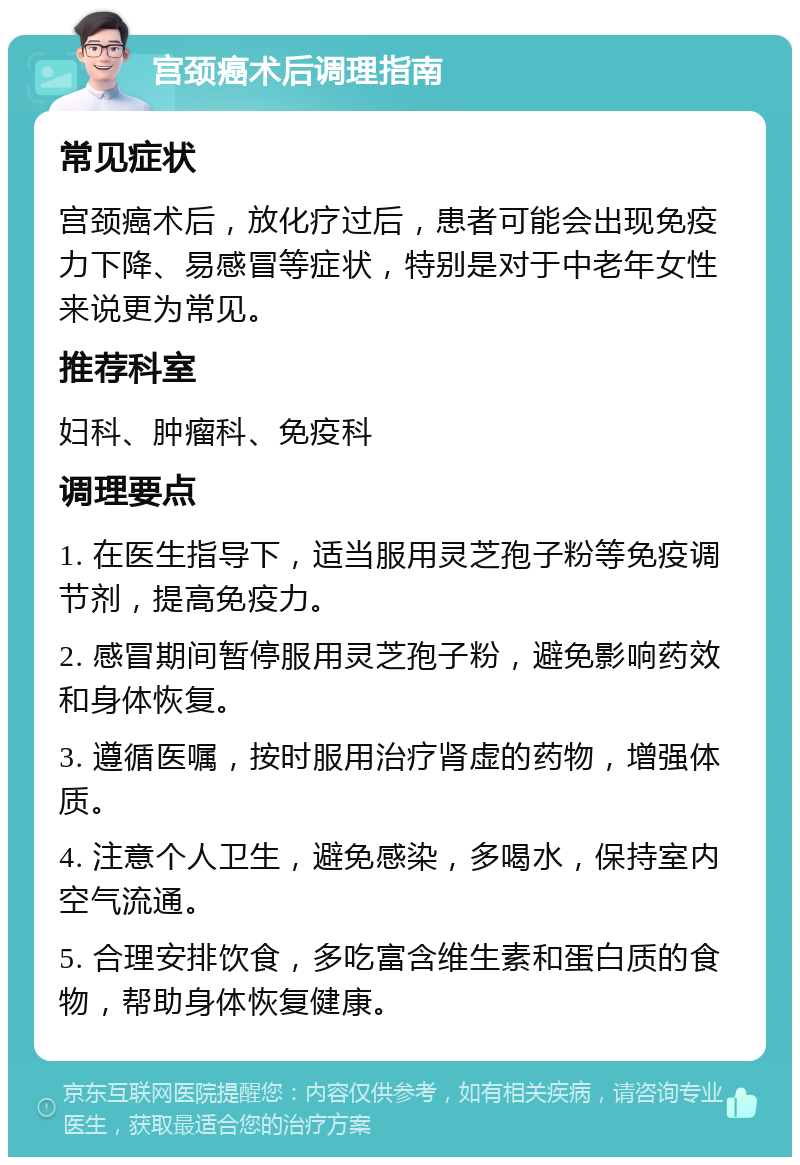 宫颈癌术后调理指南 常见症状 宫颈癌术后，放化疗过后，患者可能会出现免疫力下降、易感冒等症状，特别是对于中老年女性来说更为常见。 推荐科室 妇科、肿瘤科、免疫科 调理要点 1. 在医生指导下，适当服用灵芝孢子粉等免疫调节剂，提高免疫力。 2. 感冒期间暂停服用灵芝孢子粉，避免影响药效和身体恢复。 3. 遵循医嘱，按时服用治疗肾虚的药物，增强体质。 4. 注意个人卫生，避免感染，多喝水，保持室内空气流通。 5. 合理安排饮食，多吃富含维生素和蛋白质的食物，帮助身体恢复健康。