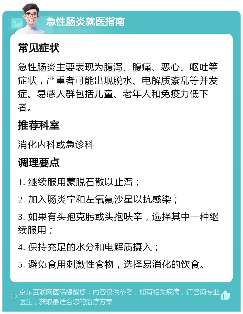 急性肠炎就医指南 常见症状 急性肠炎主要表现为腹泻、腹痛、恶心、呕吐等症状，严重者可能出现脱水、电解质紊乱等并发症。易感人群包括儿童、老年人和免疫力低下者。 推荐科室 消化内科或急诊科 调理要点 1. 继续服用蒙脱石散以止泻； 2. 加入肠炎宁和左氧氟沙星以抗感染； 3. 如果有头孢克肟或头孢呋辛，选择其中一种继续服用； 4. 保持充足的水分和电解质摄入； 5. 避免食用刺激性食物，选择易消化的饮食。