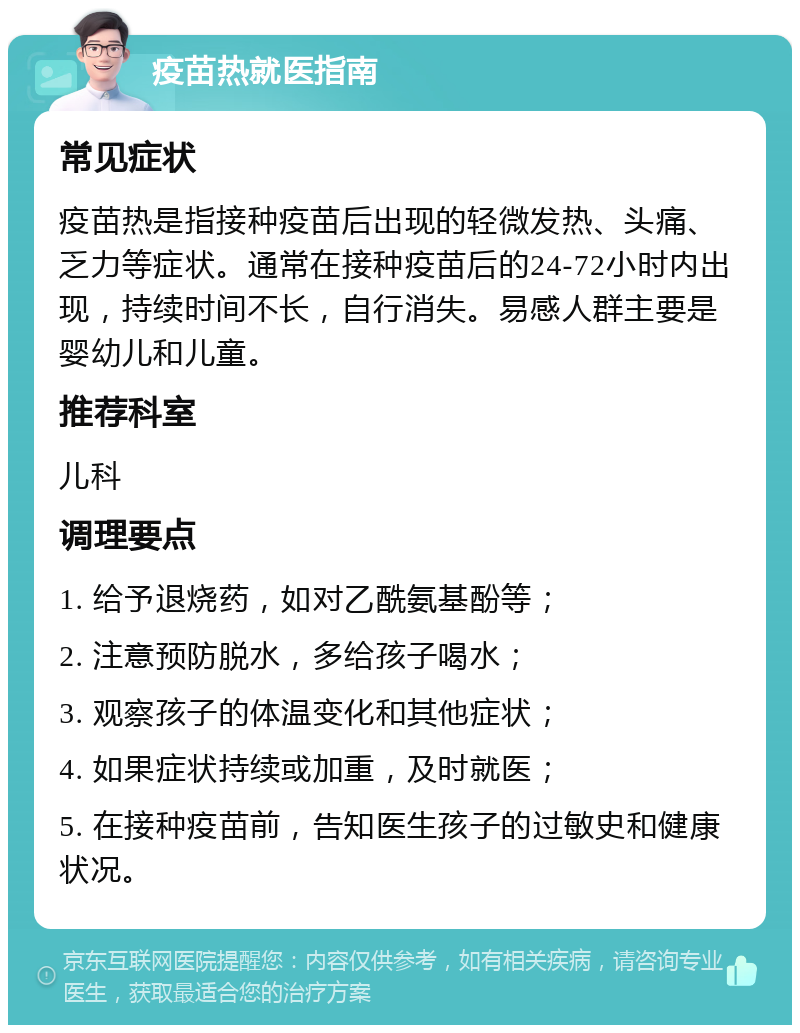 疫苗热就医指南 常见症状 疫苗热是指接种疫苗后出现的轻微发热、头痛、乏力等症状。通常在接种疫苗后的24-72小时内出现，持续时间不长，自行消失。易感人群主要是婴幼儿和儿童。 推荐科室 儿科 调理要点 1. 给予退烧药，如对乙酰氨基酚等； 2. 注意预防脱水，多给孩子喝水； 3. 观察孩子的体温变化和其他症状； 4. 如果症状持续或加重，及时就医； 5. 在接种疫苗前，告知医生孩子的过敏史和健康状况。