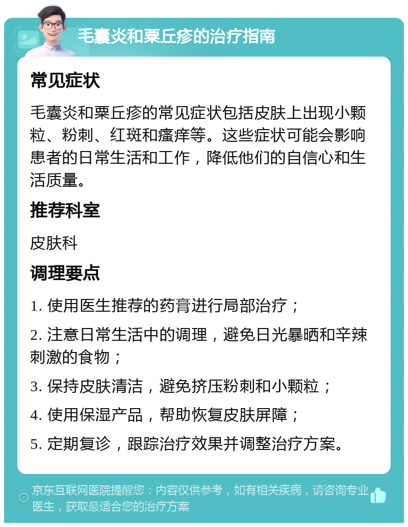 毛囊炎和粟丘疹的治疗指南 常见症状 毛囊炎和粟丘疹的常见症状包括皮肤上出现小颗粒、粉刺、红斑和瘙痒等。这些症状可能会影响患者的日常生活和工作，降低他们的自信心和生活质量。 推荐科室 皮肤科 调理要点 1. 使用医生推荐的药膏进行局部治疗； 2. 注意日常生活中的调理，避免日光暴晒和辛辣刺激的食物； 3. 保持皮肤清洁，避免挤压粉刺和小颗粒； 4. 使用保湿产品，帮助恢复皮肤屏障； 5. 定期复诊，跟踪治疗效果并调整治疗方案。