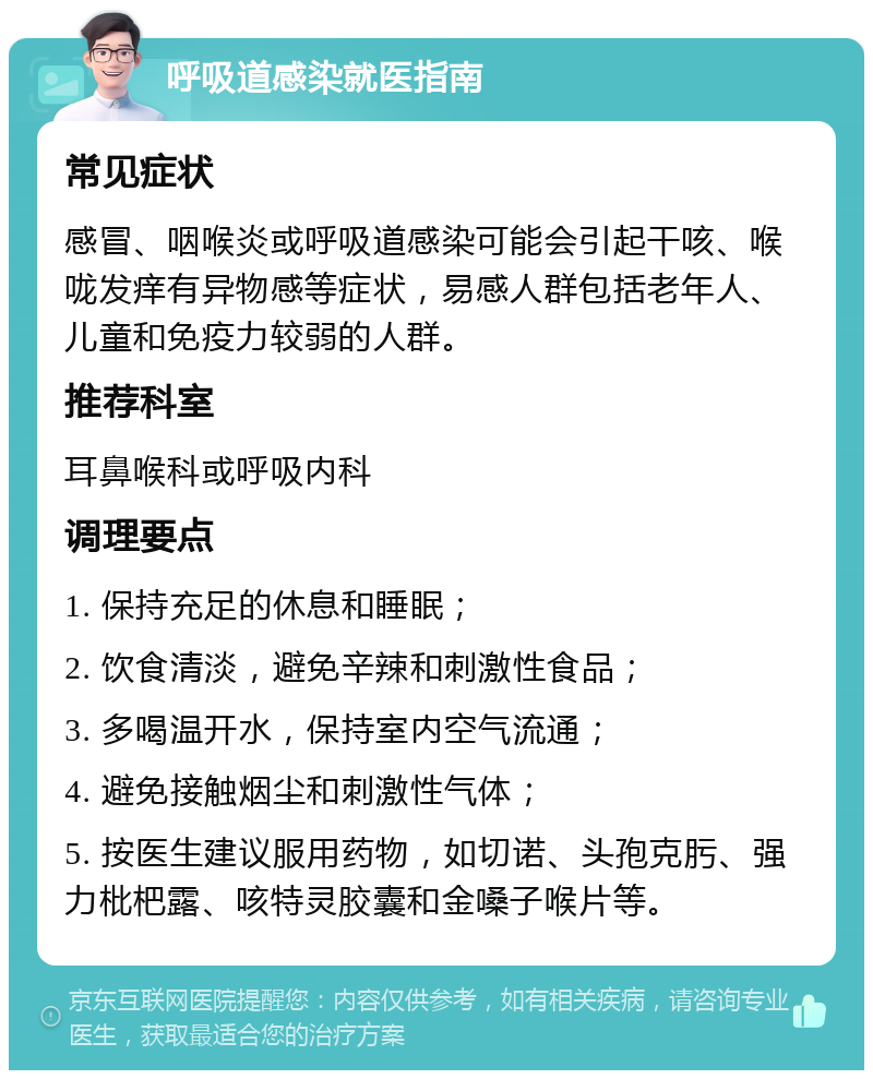 呼吸道感染就医指南 常见症状 感冒、咽喉炎或呼吸道感染可能会引起干咳、喉咙发痒有异物感等症状，易感人群包括老年人、儿童和免疫力较弱的人群。 推荐科室 耳鼻喉科或呼吸内科 调理要点 1. 保持充足的休息和睡眠； 2. 饮食清淡，避免辛辣和刺激性食品； 3. 多喝温开水，保持室内空气流通； 4. 避免接触烟尘和刺激性气体； 5. 按医生建议服用药物，如切诺、头孢克肟、强力枇杷露、咳特灵胶囊和金嗓子喉片等。