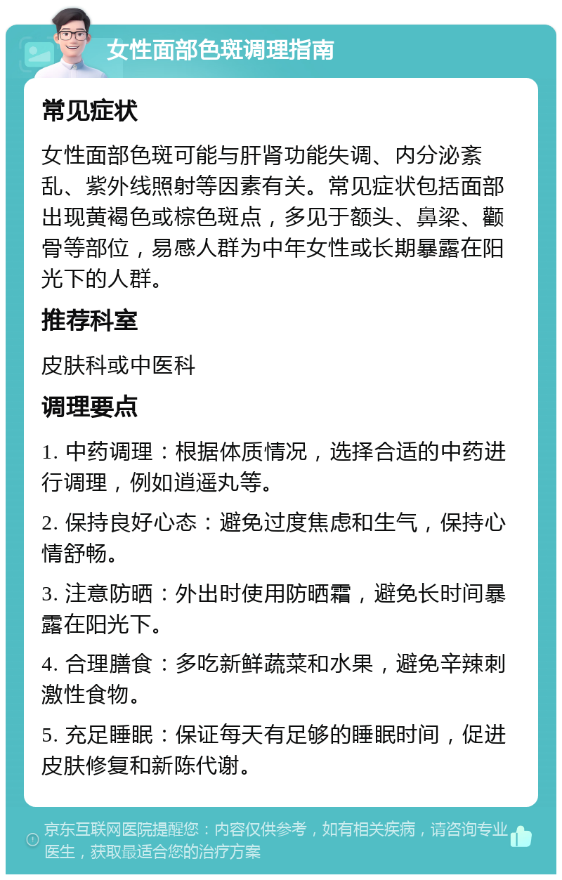 女性面部色斑调理指南 常见症状 女性面部色斑可能与肝肾功能失调、内分泌紊乱、紫外线照射等因素有关。常见症状包括面部出现黄褐色或棕色斑点，多见于额头、鼻梁、颧骨等部位，易感人群为中年女性或长期暴露在阳光下的人群。 推荐科室 皮肤科或中医科 调理要点 1. 中药调理：根据体质情况，选择合适的中药进行调理，例如逍遥丸等。 2. 保持良好心态：避免过度焦虑和生气，保持心情舒畅。 3. 注意防晒：外出时使用防晒霜，避免长时间暴露在阳光下。 4. 合理膳食：多吃新鲜蔬菜和水果，避免辛辣刺激性食物。 5. 充足睡眠：保证每天有足够的睡眠时间，促进皮肤修复和新陈代谢。