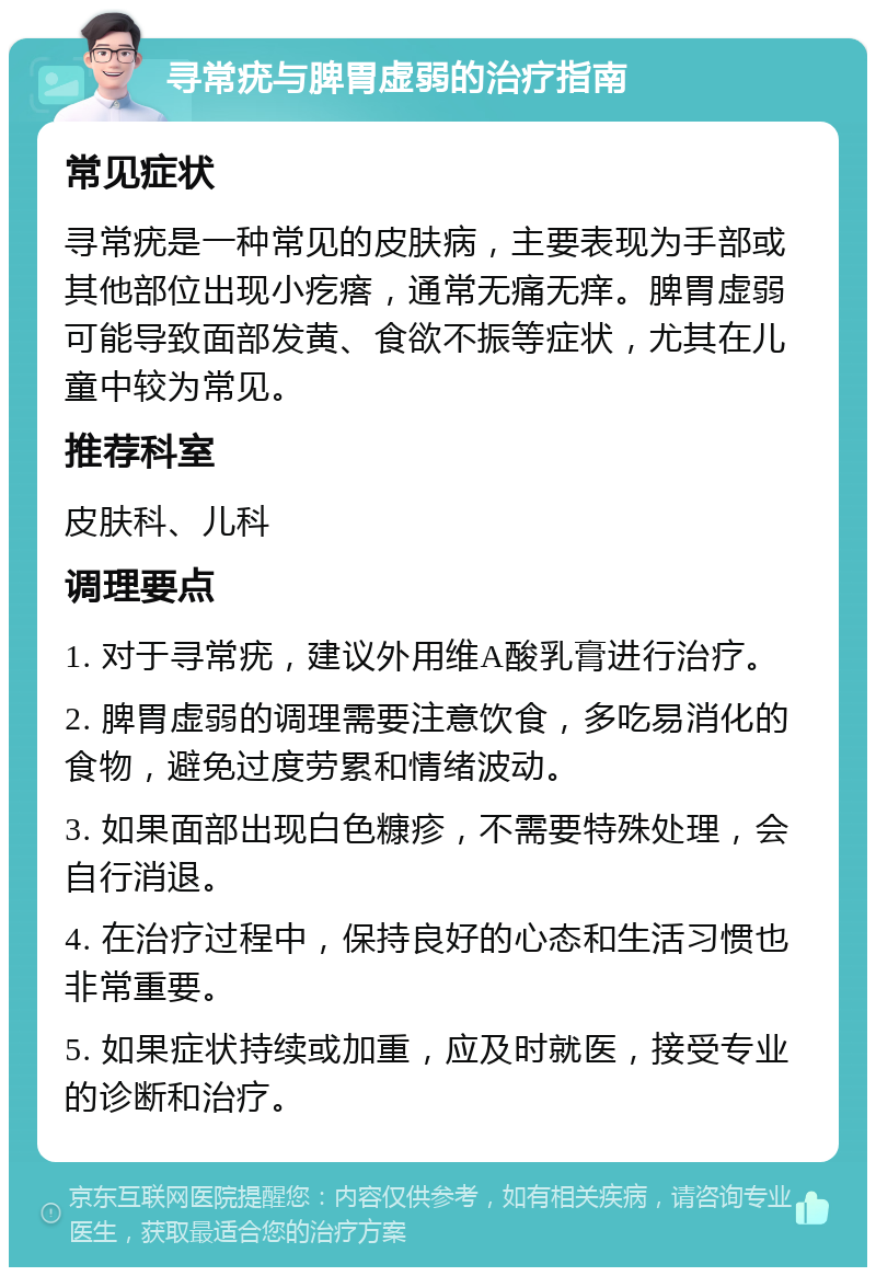 寻常疣与脾胃虚弱的治疗指南 常见症状 寻常疣是一种常见的皮肤病，主要表现为手部或其他部位出现小疙瘩，通常无痛无痒。脾胃虚弱可能导致面部发黄、食欲不振等症状，尤其在儿童中较为常见。 推荐科室 皮肤科、儿科 调理要点 1. 对于寻常疣，建议外用维A酸乳膏进行治疗。 2. 脾胃虚弱的调理需要注意饮食，多吃易消化的食物，避免过度劳累和情绪波动。 3. 如果面部出现白色糠疹，不需要特殊处理，会自行消退。 4. 在治疗过程中，保持良好的心态和生活习惯也非常重要。 5. 如果症状持续或加重，应及时就医，接受专业的诊断和治疗。