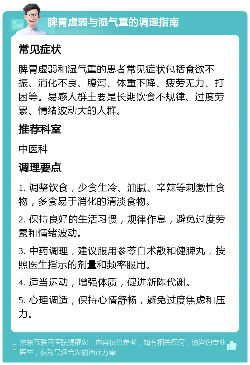 脾胃虚弱与湿气重的调理指南 常见症状 脾胃虚弱和湿气重的患者常见症状包括食欲不振、消化不良、腹泻、体重下降、疲劳无力、打困等。易感人群主要是长期饮食不规律、过度劳累、情绪波动大的人群。 推荐科室 中医科 调理要点 1. 调整饮食，少食生冷、油腻、辛辣等刺激性食物，多食易于消化的清淡食物。 2. 保持良好的生活习惯，规律作息，避免过度劳累和情绪波动。 3. 中药调理，建议服用参苓白术散和健脾丸，按照医生指示的剂量和频率服用。 4. 适当运动，增强体质，促进新陈代谢。 5. 心理调适，保持心情舒畅，避免过度焦虑和压力。