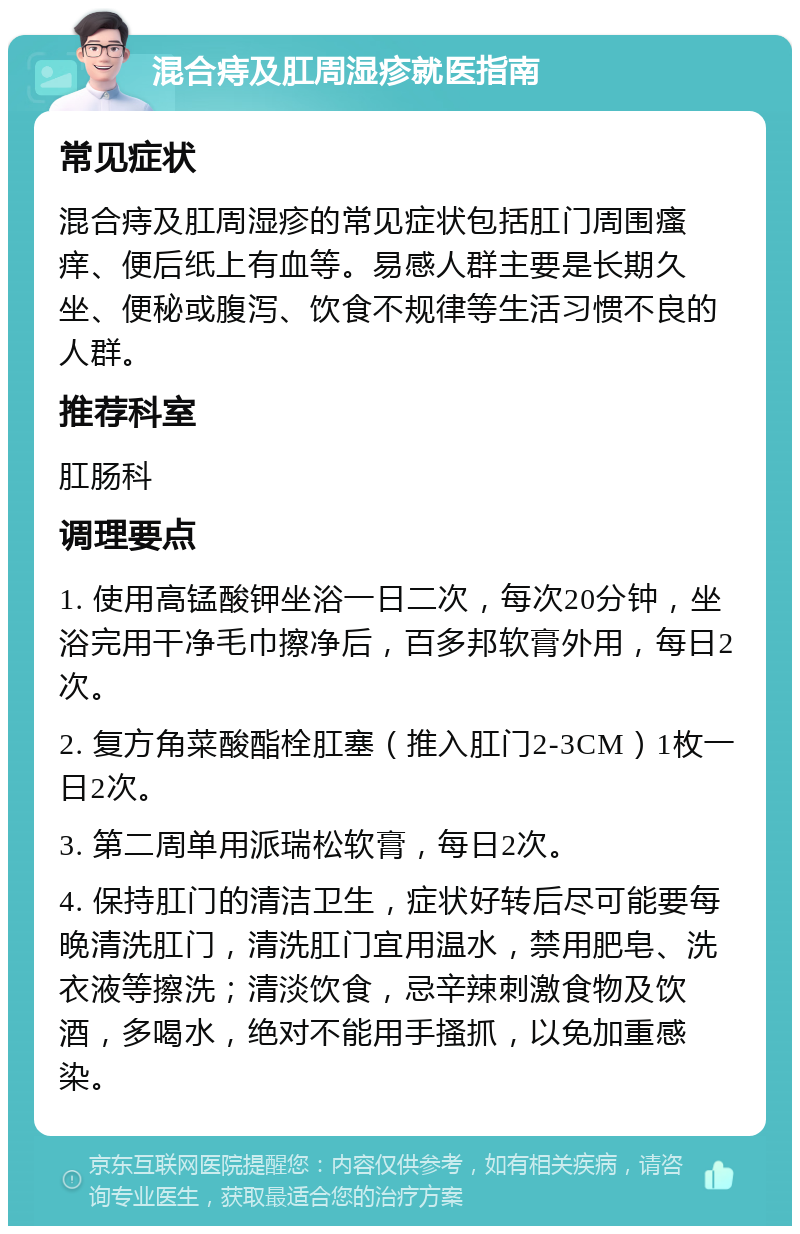 混合痔及肛周湿疹就医指南 常见症状 混合痔及肛周湿疹的常见症状包括肛门周围瘙痒、便后纸上有血等。易感人群主要是长期久坐、便秘或腹泻、饮食不规律等生活习惯不良的人群。 推荐科室 肛肠科 调理要点 1. 使用高锰酸钾坐浴一日二次，每次20分钟，坐浴完用干净毛巾擦净后，百多邦软膏外用，每日2次。 2. 复方角菜酸酯栓肛塞（推入肛门2-3CM）1枚一日2次。 3. 第二周单用派瑞松软膏，每日2次。 4. 保持肛门的清洁卫生，症状好转后尽可能要每晚清洗肛门，清洗肛门宜用温水，禁用肥皂、洗衣液等擦洗；清淡饮食，忌辛辣刺激食物及饮酒，多喝水，绝对不能用手搔抓，以免加重感染。