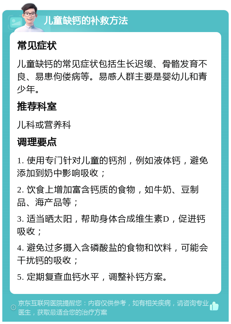 儿童缺钙的补救方法 常见症状 儿童缺钙的常见症状包括生长迟缓、骨骼发育不良、易患佝偻病等。易感人群主要是婴幼儿和青少年。 推荐科室 儿科或营养科 调理要点 1. 使用专门针对儿童的钙剂，例如液体钙，避免添加到奶中影响吸收； 2. 饮食上增加富含钙质的食物，如牛奶、豆制品、海产品等； 3. 适当晒太阳，帮助身体合成维生素D，促进钙吸收； 4. 避免过多摄入含磷酸盐的食物和饮料，可能会干扰钙的吸收； 5. 定期复查血钙水平，调整补钙方案。