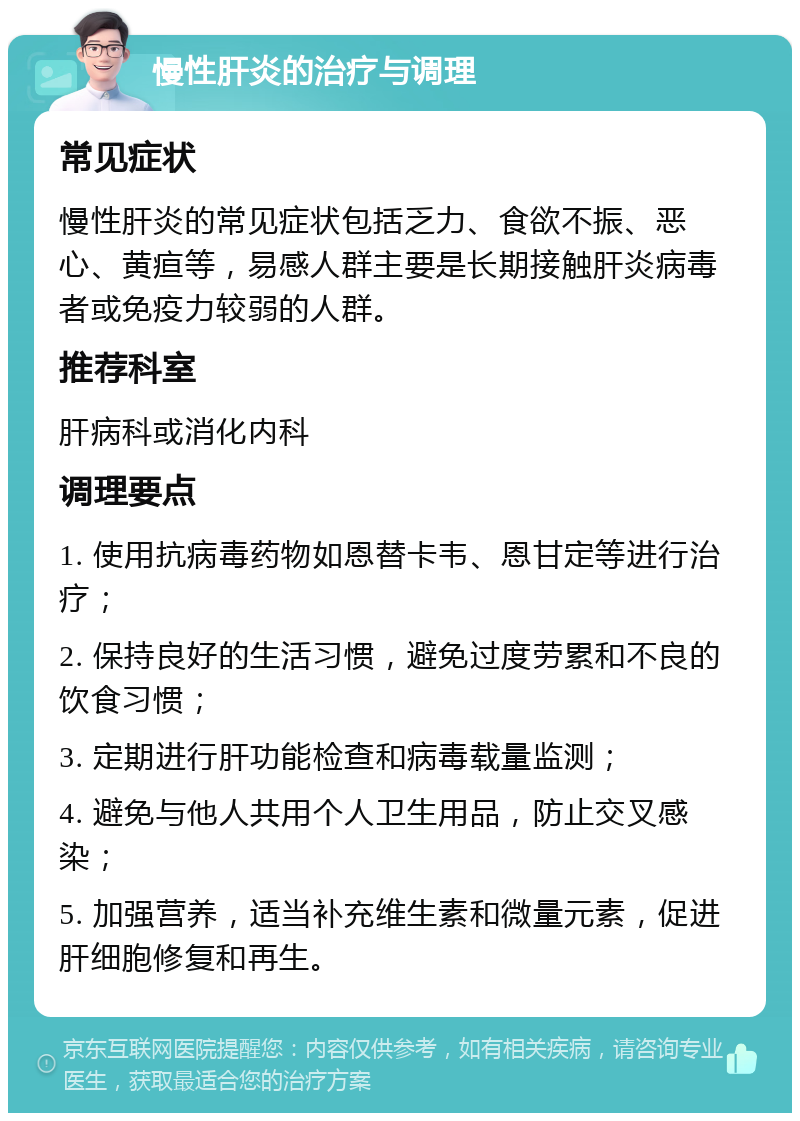 慢性肝炎的治疗与调理 常见症状 慢性肝炎的常见症状包括乏力、食欲不振、恶心、黄疸等，易感人群主要是长期接触肝炎病毒者或免疫力较弱的人群。 推荐科室 肝病科或消化内科 调理要点 1. 使用抗病毒药物如恩替卡韦、恩甘定等进行治疗； 2. 保持良好的生活习惯，避免过度劳累和不良的饮食习惯； 3. 定期进行肝功能检查和病毒载量监测； 4. 避免与他人共用个人卫生用品，防止交叉感染； 5. 加强营养，适当补充维生素和微量元素，促进肝细胞修复和再生。