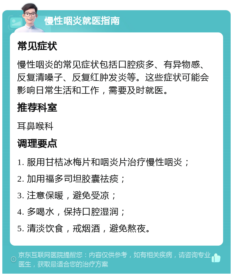 慢性咽炎就医指南 常见症状 慢性咽炎的常见症状包括口腔痰多、有异物感、反复清嗓子、反复红肿发炎等。这些症状可能会影响日常生活和工作，需要及时就医。 推荐科室 耳鼻喉科 调理要点 1. 服用甘桔冰梅片和咽炎片治疗慢性咽炎； 2. 加用福多司坦胶囊祛痰； 3. 注意保暖，避免受凉； 4. 多喝水，保持口腔湿润； 5. 清淡饮食，戒烟酒，避免熬夜。