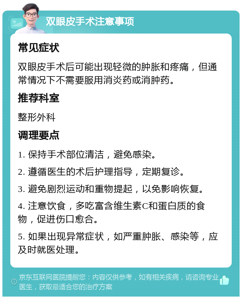 双眼皮手术注意事项 常见症状 双眼皮手术后可能出现轻微的肿胀和疼痛，但通常情况下不需要服用消炎药或消肿药。 推荐科室 整形外科 调理要点 1. 保持手术部位清洁，避免感染。 2. 遵循医生的术后护理指导，定期复诊。 3. 避免剧烈运动和重物提起，以免影响恢复。 4. 注意饮食，多吃富含维生素C和蛋白质的食物，促进伤口愈合。 5. 如果出现异常症状，如严重肿胀、感染等，应及时就医处理。