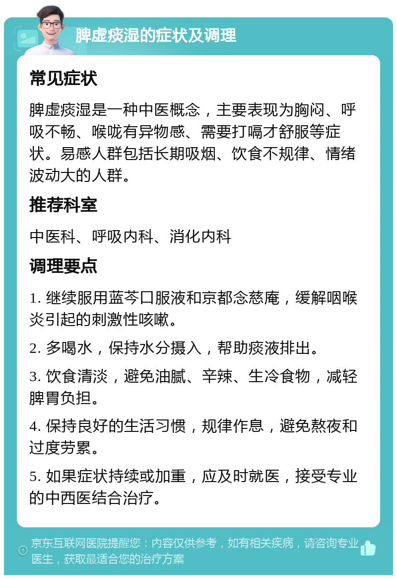 脾虚痰湿的症状及调理 常见症状 脾虚痰湿是一种中医概念，主要表现为胸闷、呼吸不畅、喉咙有异物感、需要打嗝才舒服等症状。易感人群包括长期吸烟、饮食不规律、情绪波动大的人群。 推荐科室 中医科、呼吸内科、消化内科 调理要点 1. 继续服用蓝芩口服液和京都念慈庵，缓解咽喉炎引起的刺激性咳嗽。 2. 多喝水，保持水分摄入，帮助痰液排出。 3. 饮食清淡，避免油腻、辛辣、生冷食物，减轻脾胃负担。 4. 保持良好的生活习惯，规律作息，避免熬夜和过度劳累。 5. 如果症状持续或加重，应及时就医，接受专业的中西医结合治疗。