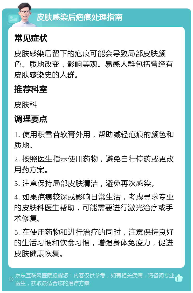 皮肤感染后疤痕处理指南 常见症状 皮肤感染后留下的疤痕可能会导致局部皮肤颜色、质地改变，影响美观。易感人群包括曾经有皮肤感染史的人群。 推荐科室 皮肤科 调理要点 1. 使用积雪苷软膏外用，帮助减轻疤痕的颜色和质地。 2. 按照医生指示使用药物，避免自行停药或更改用药方案。 3. 注意保持局部皮肤清洁，避免再次感染。 4. 如果疤痕较深或影响日常生活，考虑寻求专业的皮肤科医生帮助，可能需要进行激光治疗或手术修复。 5. 在使用药物和进行治疗的同时，注意保持良好的生活习惯和饮食习惯，增强身体免疫力，促进皮肤健康恢复。